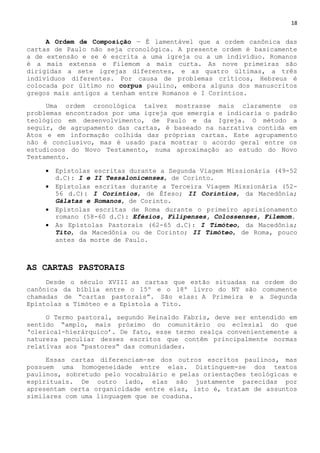 18
A Ordem de Composição — É lamentável que a ordem canônica das
cartas de Paulo não seja cronológica. A presente ordem é basicamente
a de extensão e se é escrita a uma igreja ou a um indivíduo. Romanos
é a mais extensa e Filemom a mais curta. As nove primeiras são
dirigidas a sete igrejas diferentes, e as quatro últimas, a três
indivíduos diferentes. Por causa de problemas críticos, Hebreus é
colocada por último no corpus paulino, embora alguns dos manuscritos
gregos mais antigos a tenham entre Romanos e I Coríntios.
Uma ordem cronológica talvez mostrasse mais claramente os
problemas encontrados por uma igreja que emergia e indicaria o padrão
teológico em desenvolvimento, de Paulo e da Igreja. O método a
seguir, de agrupamento das cartas, é baseado na narrativa contida em
Atos e em informação colhida das próprias cartas. Este agrupamento
não é conclusivo, mas é usado para mostrar o acordo geral entre os
estudiosos do Novo Testamento, numa aproximação ao estudo do Novo
Testamento.
 Epístolas escritas durante a Segunda Viagem Missionária (49-52
d.C): I e II Tessalonicenses, de Corinto.
 Epístolas escritas durante a Terceira Viagem Missionária (52-
56 d.C): I Coríntios, de Éfeso; II Coríntios, da Macedônia;
Gálatas e Romanos, de Corinto.
 Epístolas escritas de Roma durante o primeiro aprisionamento
romano (58-60 d.C): Efésios, Filipenses, Colossenses, Filemom.
 As Epístolas Pastorais (62-65 d.C): I Timóteo, da Macedônia;
Tito, da Macedônia ou de Corinto; II Timóteo, de Roma, pouco
antes da morte de Paulo.
AS CARTAS PASTORAIS
Desde o século XVIII as cartas que estão situadas na ordem do
canônica da bíblia entre o 15º e o 18º livro do NT são comumente
chamadas de ―cartas pastorais‖. São elas: A Primeira e a Segunda
Epístolas a Timóteo e a Epístola a Tito.
O Termo pastoral, segundo Reinaldo Fabris, deve ser entendido em
sentido ―amplo, mais próximo do comunitário ou eclesial do que
‗clerical-hierárquico‘. De fato, esse termo realça convenientemente a
natureza peculiar desses escritos que contêm principalmente normas
relativas aos ―pastores‖ das comunidades.
Essas cartas diferenciam-se dos outros escritos paulinos, mas
possuem uma homogeneidade entre elas. Distinguem-se dos textos
paulinos, sobretudo pelo vocabulário e pelas orientações teológicas e
espirituais. De outro lado, elas são justamente parecidas por
apresentam certa organicidade entre elas, isto é, tratam de assuntos
similares com uma linguagem que se coaduna.
 