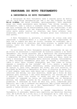 1
PANORAMA DO NOVO TESTAMENTO
A IMPORTÂNCIA DO NOVO TESTAMENTO
A designação de Novo Testamento dada à segunda parte da Bíblia
vem do latim Novum Testamentum que vem a ser uma tradução do grego
Καινὴ Διαθήκη (Hê Kainê Diathêke, aportuguesando). Esta expressão
grega era usada geralmente para designar ―uma última vontade, ou
testamento‖, como o indica a tradução latina, sendo certo, contudo,
que esta tradução não dá exaustivamente todo o seu significado. O que
significava realmente era uma disposição feita por uma parte que a
outra parte podia aceitar ou rejeitar, mas nunca alterar; essa
disposição, quando fosse recebida, obrigava pelas suas cláusulas as
duas partes.
O Novo Testamento é, portanto, o conjunto de livros onde está
registrado o estabelecimento e o caráter das novas negociações de
Deus com os homens por meio de Cristo, contendo as condições, que o
homem pode aceitar ou rejeitar, mas nunca alterar, e, quando este as
aceita, tanto ele como Deus ficam obrigados a cumprir as suas
exigências.
Os escritores do Novo Testamento estavam convencidos de que só
em Cristo se encontrava o significado da história judaica e do Velho
Testamento. Por outras palavras, que o desenrolar dos acontecimentos
em Israel, desde o seu início e através de todos os tempos, bem como
a composição do Velho Testamento foram orientados por Deus, tendo em
vista a encarnação. As deduções desta doutrina levaram, naturalmente,
à idéia teológica fundamental pela qual se entende a revelação. A
idéia é esta: Deus, Criador Onipotente, que ―faz todas as coisas
segundo o conselho da Sua vontade‖ (Ef 1.11), previu a queda do
gênero humano pelo pecado. Determinou, então, glorificar-Se através
da Igreja; e, para isso, designou Seu Filho, que iria salvá-la, na
qualidade de Ministro e Medianeiro de Deus. A história do mundo foi,
e será sempre, nada mais nada menos que a execução do Plano divino,
infalível sem dúvida, nos seus objetivos. Desde que o Filho de Deus
apareceu para instaurar o Seu reino messiânico, foi enviado por Deus
o Espírito Santo cuja missão no mundo era não só completar a
revelação já começada na terra, em conformidade com os desígnios
divinos, mas também, através da fé, conduzir o Seu povo à salvação
prometida. A revelação do Plano de Deus era, pois, completada pelo
Espírito, que o deu a conhecer aos apóstolos. Mas a plena execução só
em Cristo se realizará com o Seu ―aparecimento‖ (Gr.: parousia),
quando a Igreja obtiver a sua perfeição.
Esta é, a traços largos, a grande importância do Novo
Testamento: A revelação. Embora mais explícita nas Epístolas Paulinas
(cfr. Rm 8.28-39; Ef 1.3-14; etc.) e no Evangelho de S. João (cfr. Jo
6.37-45; Jo 10.14-18; Jo 10.27-29; Jo 16.7-15; 17), não é difícil
 