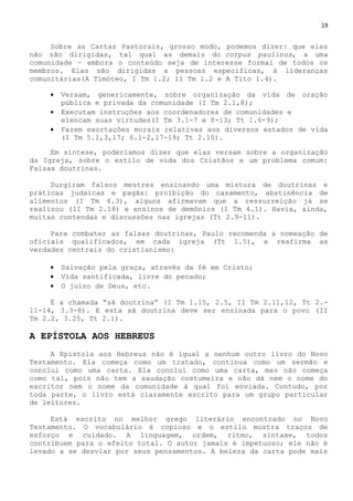 19
Sobre as Cartas Pastorais, grosso modo, podemos dizer: que elas
não são dirigidas, tal qual as demais do corpus paulinus, a uma
comunidade – embora o conteúdo seja de interesse formal de todos os
membros. Elas são dirigidas a pessoas específicas, à lideranças
comunitárias(A Timóteo, I Tm 1.2; II Tm 1.2 e A Tito 1.4).
 Versam, genericamente, sobre organização da vida de oração
pública e privada da comunidade (I Tm 2.1,8);
 Executam instruções aos coordenadores de comunidades e
elencam suas virtudes(I Tm 3.1-7 e 8-13; Tt 1.6-9);
 Fazem exortações morais relativas aos diversos estados de vida
(I Tm 5.1,3,17; 6.1-2,17-19; Tt 2.10).
Em síntese, poderíamos dizer que elas versam sobre a organização
da Igreja, sobre o estilo de vida dos Cristãos e um problema comum:
Falsas doutrinas.
Surgiram falsos mestres ensinando uma mistura de doutrinas e
práticas judaicas e pagãs: proibição do casamento, abstinência de
alimentos (I Tm 4.3), alguns afirmavam que a ressurreição já se
realizou (II Tm 2.18) e ensinos de demônios (I Tm 4.1). Havia, ainda,
muitas contendas e discussões nas igrejas (Tt 2.9-11).
Para combater as falsas doutrinas, Paulo recomenda a nomeação de
oficiais qualificados, em cada igreja (Tt 1.5), e reafirma as
verdades centrais do cristianismo:
 Salvação pela graça, através da fé em Cristo;
 Vida santificada, livre do pecado;
 O juízo de Deus, etc.
É a chamada ―sã doutrina‖ (I Tm 1.15, 2.5, II Tm 2.11,12, Tt 2.-
11-14, 3.3-8). E esta sã doutrina deve ser ensinada para o povo (II
Tm 2.2, 3.25, Tt 2.1).
A EPÍSTOLA AOS HEBREUS
A Epístola aos Hebreus não é igual a nenhum outro livro do Novo
Testamento. Ela começa como um tratado, continua como um sermão e
conclui como uma carta. Ela conclui como uma carta, mas não começa
como tal, pois não tem a saudação costumeira e não dá nem o nome do
escritor nem o nome da comunidade à qual foi enviada. Contudo, por
toda parte, o livro está claramente escrito para um grupo particular
de leitores.
Está escrito no melhor grego literário encontrado no Novo
Testamento. O vocabulário é copioso e o estilo mostra traços de
esforço e cuidado. A linguagem, ordem, ritmo, sintaxe, todos
contribuem para o efeito total. O autor jamais é impetuoso; ele não é
levado a se desviar por seus pensamentos. A beleza da carta pode mais
 
