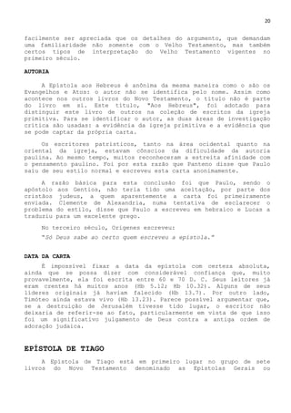 20
facilmente ser apreciada que os detalhes do argumento, que demandam
uma familiaridade não somente com o Velho Testamento, mas também
certos tipos de interpretação do Velho Testamento vigentes no
primeiro século.
AUTORIA
A Epístola aos Hebreus é anônima da mesma maneira como o são os
Evangelhos e Atos: o autor não se identifica pelo nome. Assim como
acontece nos outros livros do Novo Testamento, o título não é parte
do livro em si. Este título, "Aos Hebreus", foi adotado para
distinguir este livro de outros na coleção de escritos da igreja
primitiva. Para se identificar o autor, as duas áreas de investigação
crítica são usadas: a evidência da igreja primitiva e a evidência que
se pode captar da própria carta.
Os escritores patrísticos, tanto na área ocidental quanto na
oriental da igreja, estavam cônscios da dificuldade da autoria
paulina. Ao mesmo tempo, muitos reconheceram a estreita afinidade com
o pensamento paulino. Foi por esta razão que Panteno disse que Paulo
saiu de seu estilo normal e escreveu esta carta anonimamente.
A razão básica para esta conclusão foi que Paulo, sendo o
apóstolo aos Gentios, não teria tido uma aceitação, por parte dos
cristãos judeus, a quem aparentemente a carta foi primeiramente
enviada. Clemente de Alexandria, numa tentativa de esclarecer o
problema do estilo, disse que Paulo a escreveu em hebraico e Lucas a
traduziu para um excelente grego.
No terceiro século, Orígenes escreveu:
―Só Deus sabe ao certo quem escreveu a epístola.”
DATA DA CARTA
É impossível fixar a data da epístola com certeza absoluta,
ainda que se possa dizer com considerável confiança que, muito
provavelmente, ela foi escrita entre 60 e 70 D. C. Seus leitores já
eram crentes há muitos anos (Hb 5.12; Hb 10.32). Alguns de seus
líderes originais já haviam falecido (Hb 13.7). Por outro lado,
Timóteo ainda estava vivo (Hb 13.23). Parece possível argumentar que,
se a destruição de Jerusalém tivesse tido lugar, o escritor não
deixaria de referir-se ao fato, particularmente em vista de que isso
foi um significativo julgamento de Deus contra a antiga ordem de
adoração judaica.
EPÍSTOLA DE TIAGO
A Epístola de Tiago está em primeiro lugar no grupo de sete
livros do Novo Testamento denominado as Epístolas Gerais ou
 