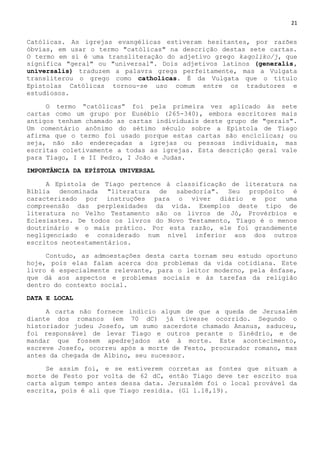 21
Católicas. As igrejas evangélicas estiveram hesitantes, por razões
óbvias, em usar o termo "católicas" na descrição destas sete cartas.
O termo em si é uma transliteração do adjetivo grego kaqoliko/j, que
significa "geral" ou "universal". Dois adjetivos latinos (generalis,
universalis) traduzem a palavra grega perfeitamente, mas a Vulgata
transliterou o grego como catholicas. É da Vulgata que o título
Epístolas Católicas tornou-se uso comum entre os tradutores e
estudiosos.
O termo ―católicas‖ foi pela primeira vez aplicado às sete
cartas como um grupo por Eusébio (265-340), embora escritores mais
antigos tenham chamado as cartas individuais deste grupo de "gerais".
Um comentário anônimo do sétimo século sobre a Epístola de Tiago
afirma que o termo foi usado porque estas cartas são encíclicas; ou
seja, não são endereçadas a igrejas ou pessoas individuais, mas
escritas coletivamente a todas as igrejas. Esta descrição geral vale
para Tiago, I e II Pedro, I João e Judas.
IMPORTÂNCIA DA EPÍSTOLA UNIVERSAL
A Epístola de Tiago pertence à classificação de literatura na
Bíblia denominada "literatura de sabedoria". Seu propósito é
caracterizado por instruções para o viver diário e por uma
compreensão das perplexidades da vida. Exemplos deste tipo de
literatura no Velho Testamento são os livros de Jó, Provérbios e
Eclesiastes. De todos os livros do Novo Testamento, Tiago é o menos
doutrinário e o mais prático. Por esta razão, ele foi grandemente
negligenciado e considerado num nível inferior aos dos outros
escritos neotestamentários.
Contudo, as admoestações desta carta tornam seu estudo oportuno
hoje, pois elas falam acerca dos problemas da vida cotidiana. Este
livro é especialmente relevante, para o leitor moderno, pela ênfase,
que dá aos aspectos e problemas sociais e às tarefas da religião
dentro do contexto social.
DATA E LOCAL
A carta não fornece indício algum de que a queda de Jerusalém
diante dos romanos (em 70 dC) já tivesse ocorrido. Segundo o
historiador judeu Josefo, um sumo sacerdote chamado Ananus, saduceu,
foi responsável de levar Tiago e outros perante o Sinédrio, e de
mandar que fossem apedrejados até à morte. Este acontecimento,
escreve Josefo, ocorreu após a morte de Festo, procurador romano, mas
antes da chegada de Albino, seu sucessor.
Se assim foi, e se estiverem corretas as fontes que situam a
morte de Festo por volta de 62 dC, então Tiago deve ter escrito sua
carta algum tempo antes dessa data. Jerusalém foi o local provável da
escrita, pois é ali que Tiago residia. (Gl 1.18,19).
 