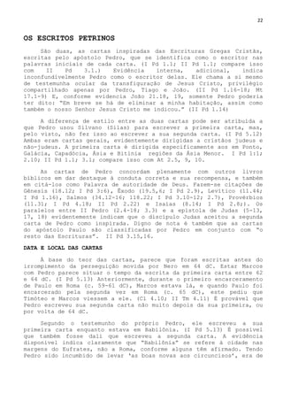 22
OS ESCRITOS PETRINOS
São duas, as cartas inspiradas das Escrituras Gregas Cristãs,
escritas pelo apóstolo Pedro, que se identifica como o escritor nas
palavras iniciais de cada carta. (I Pd 1.1; II Pd 1.1; compare isso
com II Pd 3.1.) Evidência interna, adicional, indica
inconfundivelmente Pedro como o escritor delas. Ele chama a si mesmo
de testemunha ocular da transfiguração de Jesus Cristo, privilégio
compartilhado apenas por Pedro, Tiago e João. (II Pd 1.16-18; Mt
17.1-9) E, conforme evidencia João 21.18, 19, somente Pedro poderia
ter dito: ―Em breve se há de eliminar a minha habitação, assim como
também o nosso Senhor Jesus Cristo me indicou.‖ (II Pd 1.14)
A diferença de estilo entre as duas cartas pode ser atribuída a
que Pedro usou Silvano (Silas) para escrever a primeira carta, mas,
pelo visto, não fez isso ao escrever a sua segunda carta. (I Pd 5.12)
Ambas eram cartas gerais, evidentemente dirigidas a cristãos judeus e
não-judeus. A primeira carta é dirigida especificamente aos em Ponto,
Galácia, Capadócia, Ásia e Bitínia regiões da Ásia Menor. I Pd 1:1;
2.10; II Pd 1.1; 3.1; compare isso com At 2.5, 9, 10.
As cartas de Pedro concordam plenamente com outros livros
bíblicos em dar destaque à conduta correta e sua recompensa, e também
em citá-los como Palavra de autoridade de Deus. Fazem-se citações de
Gênesis (18.12; I Pd 3:6), Êxodo (19.5,6; I Pd 2.9), Levítico (11.44;
I Pd 1.16), Salmos (34.12-16; 118.22; I Pd 3.10-12; 2.7), Provérbios
(11.31; I Pd 4.18; II Pd 2.22) e Isaías (8.14; I Pd 2.8;). Os
paralelos entre II Pedro (2.4-18; 3.3) e a epístola de Judas (5-13,
17, 18) evidentemente indicam que o discípulo Judas aceitou a segunda
carta de Pedro como inspirada. Digno de nota é também que as cartas
do apóstolo Paulo são classificadas por Pedro em conjunto com ―o
resto das Escrituras‖. II Pd 3.15,16.
DATA E LOCAL DAS CARTAS
À base do teor das cartas, parece que foram escritas antes do
irrompimento da perseguição movida por Nero em 64 dC. Estar Marcos
com Pedro parece situar o tempo da escrita da primeira carta entre 62
e 64 dC. (I Pd 5.13) Anteriormente, durante o primeiro encarceramento
de Paulo em Roma (c. 59-61 dC), Marcos estava lá, e quando Paulo foi
encarcerado pela segunda vez em Roma (c. 65 dC), este pediu que
Timóteo e Marcos viessem a ele. (Cl 4.10; II Tm 4.11) É provável que
Pedro escreveu sua segunda carta não muito depois da sua primeira, ou
por volta de 64 dC.
Segundo o testemunho do próprio Pedro, ele escreveu a sua
primeira carta enquanto estava em Babilônia. (I Pd 5.13) É possível
que também fosse dali que escreveu a segunda carta. A evidência
disponível indica claramente que ―Babilônia‖ se refere à cidade nas
margens do Eufrates, não a Roma, conforme alguns têm afirmado. Tendo
Pedro sido incumbido de levar ‗as boas novas aos circuncisos‘, era de
 