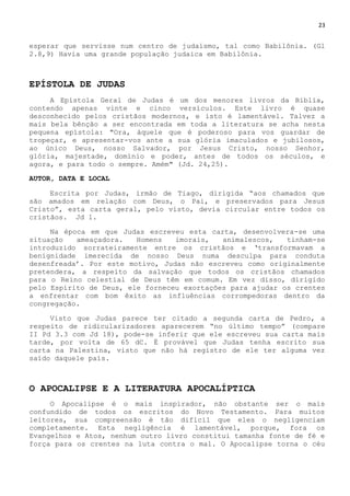 23
esperar que servisse num centro de judaísmo, tal como Babilônia. (Gl
2.8,9) Havia uma grande população judaica em Babilônia.
EPÍSTOLA DE JUDAS
A Epístola Geral de Judas é um dos menores livros da Bíblia,
contendo apenas vinte e cinco versículos. Este livro é quase
desconhecido pelos cristãos modernos, e isto é lamentável. Talvez a
mais bela bênção a ser encontrada em toda a literatura se acha nesta
pequena epístola: "Ora, àquele que é poderoso para vos guardar de
tropeçar, e apresentar-vos ante a sua glória imaculados e jubilosos,
ao único Deus, nosso Salvador, por Jesus Cristo, nosso Senhor,
glória, majestade, domínio e poder, antes de todos os séculos, e
agora, e para todo o sempre. Amém" (Jd. 24,25).
AUTOR, DATA E LOCAL
Escrita por Judas, irmão de Tiago, dirigida ―aos chamados que
são amados em relação com Deus, o Pai, e preservados para Jesus
Cristo‖, esta carta geral, pelo visto, devia circular entre todos os
cristãos. Jd 1.
Na época em que Judas escreveu esta carta, desenvolvera-se uma
situação ameaçadora. Homens imorais, animalescos, tinham-se
introduzido sorrateiramente entre os cristãos e ‗transformavam a
benignidade imerecida de nosso Deus numa desculpa para conduta
desenfreada‘. Por este motivo, Judas não escreveu como originalmente
pretendera, a respeito da salvação que todos os cristãos chamados
para o Reino celestial de Deus têm em comum. Em vez disso, dirigido
pelo Espírito de Deus, ele forneceu exortações para ajudar os crentes
a enfrentar com bom êxito as influências corrompedoras dentro da
congregação.
Visto que Judas parece ter citado a segunda carta de Pedro, a
respeito de ridicularizadores aparecerem ―no último tempo‖ (compare
II Pd 3.3 com Jd 18), pode-se inferir que ele escreveu sua carta mais
tarde, por volta de 65 dC. É provável que Judas tenha escrito sua
carta na Palestina, visto que não há registro de ele ter alguma vez
saído daquele país.
O APOCALIPSE E A LITERATURA APOCALÍPTICA
O Apocalipse é o mais inspirador, não obstante ser o mais
confundido de todos os escritos do Novo Testamento. Para muitos
leitores, sua compreensão é tão difícil que eles o negligenciam
completamente. Esta negligência é lamentável, porque, fora os
Evangelhos e Atos, nenhum outro livro constitui tamanha fonte de fé e
força para os crentes na luta contra o mal. O Apocalipse torna o céu
 