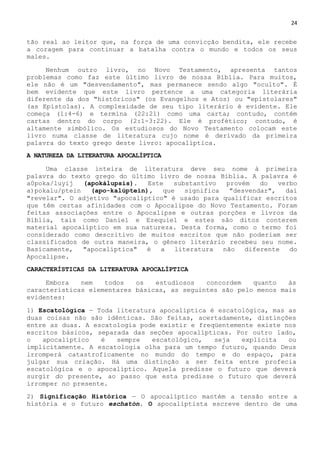 24
tão real ao leitor que, na força de uma convicção bendita, ele recebe
a coragem para continuar a batalha contra o mundo e todos os seus
males.
Nenhum outro livro, no Novo Testamento, apresenta tantos
problemas como faz este último livro de nossa Bíblia. Para muitos,
ele não é um "desvendamento", mas permanece sendo algo "oculto". É
bem evidente que este livro pertence a uma categoria literária
diferente da dos "históricos" (os Evangelhos e Atos) ou "epistolares"
(as Epístolas). A complexidade de seu tipo literário é evidente. Ele
começa (1:4-6) e termina (22:21) como uma carta; contudo, contém
cartas dentro do corpo (2:1-3:22). Ele é profético; contudo, é
altamente simbólico. Os estudiosos do Novo Testamento colocam este
livro numa classe de literatura cujo nome é derivado da primeira
palavra do texto grego deste livro: apocalíptica.
A NATUREZA DA LITERATURA APOCALÍPTICA
Uma classe inteira de literatura deve seu nome à primeira
palavra do texto grego do último livro de nossa Bíblia. A palavra é
a0poka/luyij (apokálupsis). Este substantivo provém do verbo
a)pokalu/ptein (apo-kalúptein), que significa "desvendar", daí
"revelar". O adjetivo "apocalíptico" é usado para qualificar escritos
que têm certas afinidades com o Apocalipse do Novo Testamento. Foram
feitas associações entre o Apocalipse e outras porções e livros da
Bíblia, tais como Daniel e Ezequiel e estes são ditos conterem
material apocalíptico em sua natureza. Desta forma, como o termo foi
considerado como descritivo de muitos escritos que não poderiam ser
classificados de outra maneira, o gênero literário recebeu seu nome.
Basicamente, "apocalíptica" é a literatura não diferente do
Apocalipse.
CARACTERÍSTICAS DA LITERATURA APOCALÍPTICA
Embora nem todos os estudiosos concordem quanto às
características elementares básicas, as seguintes são pelo menos mais
evidentes:
1) Escatológica — Toda literatura apocalíptica é escatológica, mas as
duas coisas não são idênticas. São feitas, acertadamente, distinções
entre as duas. A escatologia pode existir e freqüentemente existe nos
escritos básicos, separada das seções apocalípticas. Por outro lado,
o apocalíptico é sempre escatológico, seja explícita ou
implicitamente. A escatologia olha para um tempo futuro, quando Deus
irromperá catastroficamente no mundo do tempo e do espaço, para
julgar sua criação. Há uma distinção a ser feita entre profecia
escatológica e o apocalíptico. Aquela predisse o futuro que deverá
surgir do presente, ao passo que esta predisse o futuro que deverá
irromper no presente.
2) Significação Histórica — O apocalíptico mantém a tensão entre a
história e o futuro eschatón. O apocaliptista escreve dentro de uma
 