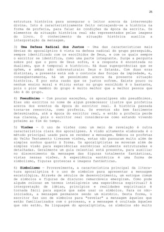 25
estrutura histórica para assegurar o leitor acerca da intervenção
divina. Isto é caracteristicamente feito retraçando-se a história na
forma de profecia, para falar às condições da época da escrita. Os
elementos da situação histórica real são representados pelas imagens
do livro. O conhecimento da situação histórica auxilia a
interpretação da mensagem.
3) Uma Defesa Radical dos Justos — Uma das características mais
óbvias do apocalíptico é vista na defesa radical do grupo perseguido,
sempre identificado com os escolhidos de Deus, e com os quais sempre
o escritor se identifica, como uma parte integrante. Surge a pergunta
sobre por que o povo de Deus sofre, e a resposta é encontrada no
dualismo, que é temporal e histórico. Há duas superpotências que se
opõem, e ambas são sobrenaturais: Deus e Satanás. Com duas eras
distintas, a presente está sob o controle das forças da impiedade, e,
conseqüentemente, há um pessimismo acerca da presente situação
histórica. É por esta razão que os justos sofrem. Existe pouco ou
nenhum ensino moral e ético; estar no grupo escolhido é o bastante,
pois o pior membro do grupo é muito melhor que a melhor pessoa que
não é do grupo.
4) Pseudônimo — Com poucas exceções, os apocalipses são pseudônimos.
Eles são escritos no nome de algum predecessor ilustre que profetiza
acerca dos eventos da época do escritor real. A história passada
torna-se reescrita, como profecia. Os eventos são bem facilmente
determinados, até a época do escritor real, e então a profecia perde
sua clareza, pois o escritor real considera-se como estando vivendo
próximo ao fim do tempo.
5) Visões — O uso de visões como um meio de revelação é outra
característica clara dos apocalipses. A visão altamente elaborada é o
método principal usado para se receber a mensagem. Embora os profetas
do Velho Testamento tivessem visões, estas não passaram muito além de
simples sonhos quanto à forma. Os apocaliptistas se moveram além de
simples visão para experiências esotéricas altamente estruturadas e
detalhadas. Geralmente um guia celestial está presente, para auxiliar
no discernimento da mensagem das figuras totalmente fantásticas,
vistas nessas visões. A experiência esotérica é uma forma de
simbolismo, figuras grotescas e imagens fantásticas.
6) Simbolismo — Provavelmente, a característica principal da litera-
tura apocalíptica é o uso de símbolos para apresentar a mensagem
escatológica. Através de séculos de desenvolvimento, um estoque comum
de símbolos e figuras de discurso remarcáveis emergiram. Como pode
alguém colocar em termos inteligíveis uma experiência espiritual? A
interpretação de idéias, princípios e realidades espirituais é
tornada fácil para aquele que sabe usar os símbolos. Para os não-
iniciados, a mensagem permanece sendo um mistério. Desta forma, o
escritor faz uso de símbolos para "revelar" a mensagem àqueles que
estão familiarizados com o processo, e a mensagem é ocultada àqueles
que não estão. Na linguagem do apocaliptista, os símbolos são muito
 