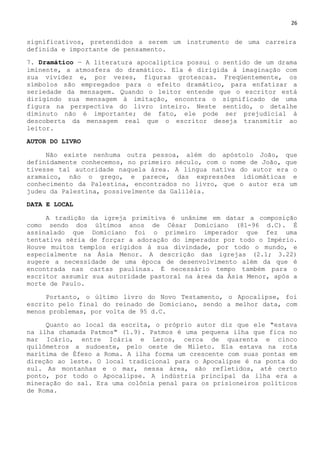 26
significativos, pretendidos a serem um instrumento de uma carreira
definida e importante de pensamento.
7. Dramático — A literatura apocalíptica possui o sentido de um drama
iminente, a atmosfera do dramático. Ela é dirigida à imaginação com
sua vividez e, por vezes, figuras grotescas. Freqüentemente, os
símbolos são empregados para o efeito dramático, para enfatizar a
seriedade da mensagem. Quando o leitor entende que o escritor está
dirigindo sua mensagem à imitação, encontra o significado de uma
figura na perspectiva do livro inteiro. Neste sentido, o detalhe
diminuto não é importante; de fato, ele pode ser prejudicial à
descoberta da mensagem real que o escritor deseja transmitir ao
leitor.
AUTOR DO LIVRO
Não existe nenhuma outra pessoa, além do apóstolo João, que
definidamente conhecemos, no primeiro século, com o nome de João, que
tivesse tal autoridade naquela área. A língua nativa do autor era o
aramaico, não o grego, e parece, das expressões idiomáticas e
conhecimento da Palestina, encontrados no livro, que o autor era um
judeu da Palestina, possivelmente da Galiléia.
DATA E LOCAL
A tradição da igreja primitiva é unânime em datar a composição
como sendo dos últimos anos de César Domiciano (81-96 d.C). É
assinalado que Domiciano foi o primeiro imperador que fez uma
tentativa séria de forçar a adoração do imperador por todo o Império.
Houve muitos templos erigidos à sua divindade, por todo o mundo, e
especialmente na Ásia Menor. A descrição das igrejas (2.1; 3.22)
sugere a necessidade de uma época de desenvolvimento além da que é
encontrada nas cartas paulinas. É necessário tempo também para o
escritor assumir sua autoridade pastoral na área da Ásia Menor, após a
morte de Paulo.
Portanto, o último livro do Novo Testamento, o Apocalipse, foi
escrito pelo final do reinado de Domiciano, sendo a melhor data, com
menos problemas, por volta de 95 d.C.
Quanto ao local da escrita, o próprio autor diz que ele "estava
na ilha chamada Patmos" (1.9). Patmos é uma pequena ilha que fica no
mar Icário, entre Icária e Leros, cerca de quarenta e cinco
quilômetros a sudoeste, pelo oeste de Mileto. Ela estava na rota
marítima de Éfeso a Roma. A ilha forma um crescente com suas pontas em
direção ao leste. O local tradicional para o Apocalipse é na ponta do
sul. As montanhas e o mar, nessa área, são refletidos, até certo
ponto, por todo o Apocalipse. A indústria principal da ilha era a
mineração do sal. Era uma colônia penal para os prisioneiros políticos
de Roma.
 