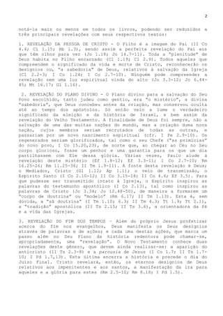 2
notá-la mais ou menos em todos os livros, podendo ser reduzidos a
três principais revelações com seus respectivos textos:
1. REVELAÇÃO DA PESSOA DE CRISTO - O Filho é a imagem do Pai (II Co
4.4; Cl 1.15; Hb 1.3), sendo assim a perfeita revelação do Pai aos
que têm olhos para ver (Jo 1.18; Jo 14.7-11). Toda a ―plenitude‖ de
Deus habita no Filho encarnado (Cl 1.19; Cl 2.9). Todos aqueles que
compreendem o significado da vida e morte de Cristo, reconhecerão os
desígnios ou, ―a sabedoria‖ de Deus, relativos à salvação da Igreja
(Cl 2.2-3; I Co 1.24; I Co 2.7-10). Ninguém pode compreender a
revelação sem uma luz espiritual vinda do alto (Jo 3.3-12; Jo 6.44-
45; Mt 16.17; Gl 1.16).
2. REVELAÇÃO DO PLANO DIVINO - O Plano divino para a salvação do Seu
Povo escolhido, tanto judeu como gentio, era ―o mistério‖, a divina
―sabedoria‖, que Deus concebeu antes da criação, mas conservou oculta
até ao tempo dos apóstolos. Só então veio a lume o verdadeiro
significado da eleição e da história de Israel, e bem assim da
revelação do Velho Testamento. A finalidade de Deus foi sempre, não a
salvação de uma das muitas nações do mundo, mas a criação duma nova
nação, cujos membros seriam recrutados de todas as outras, e
passariam por um novo nascimento espiritual (cfr. I Pe 2.9-10). Os
regenerados seriam glorificados, tal como o seu Chefe (―as primícias‖
do novo povo, I Co 15.20,23), de sorte que, ao chegar ao Céu no Seu
corpo glorioso, fosse um penhor e uma garantia para os que um dia
partilhassem com Ele dessa glória. Várias vezes, Paulo alude à
revelação deste mistério (Ef 1.8-12; Ef 3.3-11; I Co 2.7-10; Rm
16.25-26; Rm 11.25-36; II Tm 1.9-11). A fonte desta revelação é Deus;
o Mediador, Cristo (Gl 1.12; Ap 1.1); o veio de transmissão, o
Espírito Santo (I Co 2.10-12; II Co 3.15-18; II Co 4.6; Ef 3.5). Para
que pudesse ser transmitido intato à Igreja, o Espírito inspirou as
palavras do testemunho apostólico (I Co 2.13), tal como inspirou as
palavras de Cristo (Jo 3.34; Jo 12.48-50), de maneira a formarem um
―corpo de doutrina‖ ou ―modelo‖ (Rm 6.17; II Tm 1.13). Esta é, sem
dúvida, a ―sã doutrina‖ (I Tm 1.10; 6.3; II Tm 4.3; Tt 1.9; Tt 2.1),
a ―tradição‖ apostólica (II Ts 2.15; II Ts 3.6), a orientadora da fé
e a vida das Igrejas.
3. REVELAÇÃO DO FIM DOS TEMPOS – Além do próprio Jesus profetizar
acerca do fim nos evangelhos, Deus manifesta os Seus desígnios
através de palavras e de ações; e cada uma destas ações, que marca um
passo além no Seu Plano da história redentora pode chamar-se,
apropriadamente, uma ―revelação‖. O Novo Testamento conhece duas
revelações deste gênero, que devem ainda realizar-se: a aparição do
anticristo (II Ts 2.3-8) e a parousia de Jesus (I Co 1.7; II Ts 1.7-
10; I Pd 1.7,13). Esta última encerra a história e precede o dia do
Juízo Final. Cristo revelará, então, os eternos desígnios de Deus
relativos aos impenitentes e aos santos, a manifestação da ira para
aqueles e a glória para estes (Rm 2.5-10; Rm 8.18; I Pd 1.5).
 