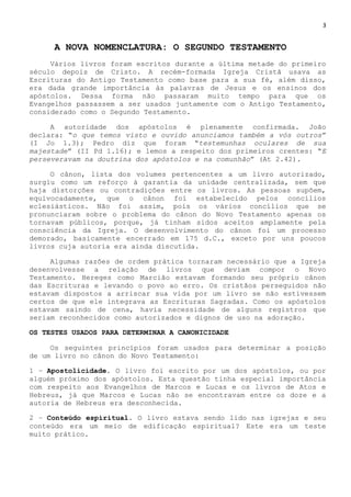 3
A NOVA NOMENCLATURA: O SEGUNDO TESTAMENTO
Vários livros foram escritos durante a última metade do primeiro
século depois de Cristo. A recém-formada Igreja Cristã usava as
Escrituras do Antigo Testamento como base para a sua fé, além disso,
era dada grande importância às palavras de Jesus e os ensinos dos
apóstolos. Dessa forma não passaram muito tempo para que os
Evangelhos passassem a ser usados juntamente com o Antigo Testamento,
considerado como o Segundo Testamento.
A autoridade dos apóstolos é plenamente confirmada. João
declara: ―o que temos visto e ouvido anunciamos também a vós outros‖
(I Jo 1.3); Pedro diz que foram ―testemunhas oculares de sua
majestade‖ (II Pd 1.16); e lemos a respeito dos primeiros crentes: ―E
perseveravam na doutrina dos apóstolos e na comunhão‖ (At 2.42).
O cânon, lista dos volumes pertencentes a um livro autorizado,
surgiu como um reforço à garantia da unidade centralizada, sem que
haja distorções ou contradições entre os livros. As pessoas supõem,
equivocadamente, que o cânon foi estabelecido pelos concílios
eclesiásticos. Não foi assim, pois os vários concílios que se
pronunciaram sobre o problema do cânon do Novo Testamento apenas os
tornavam públicos, porque, já tinham sidos aceitos amplamente pela
consciência da Igreja. O desenvolvimento do cânon foi um processo
demorado, basicamente encerrado em 175 d.C., exceto por uns poucos
livros cuja autoria era ainda discutida.
Algumas razões de ordem prática tornaram necessário que a Igreja
desenvolvesse a relação de livros que deviam compor o Novo
Testamento. Hereges como Marcião estavam formando seu próprio cânon
das Escrituras e levando o povo ao erro. Os cristãos perseguidos não
estavam dispostos a arriscar sua vida por um livro se não estivessem
certos de que ele integrava as Escrituras Sagradas. Como os apóstolos
estavam saindo de cena, havia necessidade de alguns registros que
seriam reconhecidos como autorizados e dignos de uso na adoração.
OS TESTES USADOS PARA DETERMINAR A CANONICIDADE
Os seguintes princípios foram usados para determinar a posição
de um livro no cânon do Novo Testamento:
1 – Apostolicidade. O livro foi escrito por um dos apóstolos, ou por
alguém próximo dos apóstolos. Esta questão tinha especial importância
com respeito aos Evangelhos de Marcos e Lucas e os livros de Atos e
Hebreus, já que Marcos e Lucas não se encontravam entre os doze e a
autoria de Hebreus era desconhecida.
2 – Conteúdo espiritual. O livro estava sendo lido nas igrejas e seu
conteúdo era um meio de edificação espiritual? Este era um teste
muito prático.
 