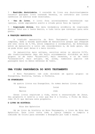 4
3 – Exatidão doutrinária. O conteúdo do livro era doutrinariamente
correto? Qualquer livro contendo heresia, ou contrário aos livros
canônicos já aceitos eram rejeitados.
4 – Uso do livro. O livro fora universalmente reconhecido nas
igrejas, sendo amplamente aceito e citado pelos Pais da Igreja?
5 – Inspiração divina. Ele dava verdadeira evidência de inspiração
divina? Este era o teste básico, e tudo teria que convergir para este
ponto.
A TRADUÇÃO MANUSCRITA
A tradição manuscrita do Novo Testamento é extremamente
complexa, dada a enorme quantidade de manuscritos gregos que chegaram
até nós: cerca de 5.700, entre completos e incompletos. As diferenças
entre um manuscrito e outro são consideráveis e, de modo geral, não
se pode dizer qual deles é o mais correto.
Os manuscritos mais antigos, escritos entre os séculos II/VI,
são tradicionalmente (mas não muito acuradamente) divididos em dois
grupos: os de texto "bizantino", mais recentes, e os de texto
"alexandrino", mais antigos. Há, ainda, numerosos papiros com
passagens mais ou menos extensas do texto.
UMA VISÃO PANORÂMICA DO NOVO TESTAMENTO
O Novo Testamento tem sido dividido em quatro grupos: os
Evangelhos, História, Cartas, e Profecia.
OS EVANGELHOS:
Há quatro livros nos Evangelhos. Os nomes destes livros são:
Mateus Lucas
Marcos João
Estes livros registram a vida, morte e ressurreição de Jesus.
Seu propósito é levá-lo a crer que Ele é o Cristo, o Filho de Deus.
João 20.31 que declara este propósito.
O LIVRO DE HISTÓRIA:
Atos dos Apóstolos
Há um livro de história no Novo Testamento, o livro de Atos dos
Apóstolos. Este livro conta como a Igreja começou e cumpriu a
comissão de Cristo para estender o Evangelho por todo o mundo.
 