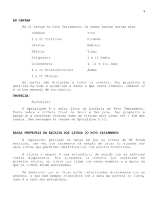 5
AS CARTAS:
Há 21 cartas no Novo Testamento. Os nomes destas cartas são:
Romanos Tito
I e II Coríntios Filemom
Gálatas Hebreus
Efésios Tiago
Filipenses I e II Pedro
Colossenses I, II e III João
I e II Tessalonicenses Judas
I e II Timóteo
As cartas são dirigidas a todos os crentes. Seu propósito é
guiá-los na vida e ajudá-los a fazer o que Jesus ordenou. Romanos 12
é um bom exemplo de seu ensino.
PROFECIA:
Apocalipse
O Apocalipse é o único livro de profecia no Novo Testamento.
Conta sobre a vitória final de Jesus e Seu povo. Seu propósito é
animá-lo a continuar vivendo como um cristão deve viver até o fim dos
tempos. Sua mensagem se resume em Apocalipse 2.10.
DATAS PROVÁVEIS DA ESCRITA DOS LIVROS DO NOVO TESTAMENTO
É impossível precisar as datas em que os livros do NT foram
escritos, uma vez que raramente há menção de datas ou alusões nos
seus livros que permitam identificá-los com eventos históricos.
A tabela a seguir é uma estimativa, de acordo com as melhores
fontes disponíveis. Ela apresenta os eventos que ocorreram no
primeiro século, os livros que lidam com esses eventos e a época em
que os livros foram publicados.
Só lembrando que as datas estão relacionadas diretamente com os
eventos, e que nem sempre coincidirá com a data da escrita do livro,
como é o caso dos evangelhos.
 
