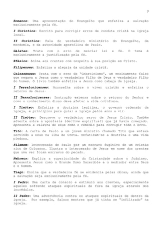 7
Romanos: Uma apresentação do Evangelho que enfatiza a salvação
exclusivamente pela fé.
I Coríntios: Escrito para corrigir erros de conduta cristã na igreja
local.
II Coríntios: Fala do verdadeiro ministério do Evangelho, da
mordomia, e da autoridade apostólica de Paulo.
Gálatas: Trata com o erro de mesclar lei e fé. O tema é
exclusivamente a justificação pela fé.
Efésios: Anima aos crentes com respeito à sua posição em Cristo.
Filipenses: Enfatiza a alegria da unidade cristã.
Colossenses: Trata com o erro do ―Gnosticismo‖, um ensinamento falso
que negava a Jesus como o verdadeiro Filho de Deus e verdadeiro Filho
do homem. O livro também enfatiza a Jesus como cabeça da igreja.
I Tessalonicenses: Aconselha sobre o viver cristão e enfatiza o
retorno de Jesus.
II Tessalonicenses: Instrução extensa sobre o retorno do Senhor e
como o conhecimento disso deve afetar a vida cotidiana.
I Timóteo: Enfatiza a doutrina legítima, o governo ordenado da
igreja, e princípios para guiar a igreja pelos anos a vir.
II Timóteo: Descreve o verdadeiro servo de Jesus Cristo. Também
adverte sobre a apostasia (declive espiritual) que já havia começado.
Apresenta a Palavra de Deus como o remédio para corrigir todo o erro.
Tito: A carta de Paulo a um jovem ministro chamado Tito que estava
servindo a Deus na ilha de Creta. Enfatizam-se a doutrina e uma vida
piedosa.
Filemom: Intercessão de Paulo por um escravo fugitivo de um cristão
rico de Colossos. Ilustra a intercessão de Jesus em nome dos crentes
que uma vez foram escravos do pecado.
Hebreus: Explica a superioridade da Cristandade sobre o Judaísmo.
Apresenta Jesus como o Grande Sumo Sacerdote e o mediador entre Deus
e o homem.
Tiago: Ensina que a verdadeira fé se evidencia pelas obras, ainda que
a salvação seja exclusivamente pela fé.
I Pedro: Uma carta de consolo e estímulo aos crentes, especialmente
aqueles sofrendo ataques espirituais de fora da igreja através dos
incrédulos.
II Pedro: Uma advertência contra os ataques espirituais de dentro da
igreja. Por exemplo, falsos mestres que já tinha se ―infiltrado‖ na
igreja.
 