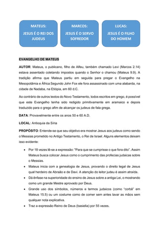 EVANGELHO DE MATEUS
AUTOR: Mateus, o publicano, filho de Alfeu, também chamado Levi (Marcos 2.14)
estava assentado coletando impostos quando o Senhor o chamou (Mateus 9.9). A
tradição afirma que Mateus partiu em seguida para pregar o Evangelho na
Mesopotâmia e África Segundo John Fox ele fora assassinado com uma alabarda, na
cidade de Nadaba, na Etiópia, em 60 d.C.
Ao contrário de outros textos do Novo Testamento, todos escritos em grego, é possível
que este Evangelho tenha sido redigido primitivamente em aramaico e depois
traduzido para o grego afim de alcançar os judeus de fala grega.
DATA: Provavelmente entre os anos 50 e 60 A.D.
LOCAL: Antioquia da Síria
PROPÓSITO: Entende-se que seu objetivo era mostrar Jesus aos judeus como sendo
o Messias prometido no Antigo Testamento, o Rei de Israel. Alguns elementos deixam
isso evidente:
• Por 18 vezes lê-se a expressão: "Para que se cumprisse o que fora dito”. Assim
Mateus busca colocar Jesus como o cumprimento das profecias judaicas sobre
o Messias.
• Mateus inicia com a genealogia de Jesus, provando o direito legal de Jesus
qual herdeiro de Abraão e de Davi. A atenção do leitor judeu é assim atraída.
• Dá ênfase na superioridade do ensino de Jesus sobre a antiga Lei, o mostrando
como um grande Mestre aprovado por Deus.
• Grande uso dos símbolos, números e termos judaicos (como “corbã” em
Mateus 15.5) ou um costume como de comer sem antes lavar as mãos sem
qualquer nota explicativa.
• Traz a expressão Reino de Deus (basielia) por 55 vezes.
MATEUS:
JESUS É O REI DOS
JUDEUS
MARCOS:
JESUS É O SERVO
SOFREDOR
LUCAS:
JESUS É O FILHO
DO HOMEM
 