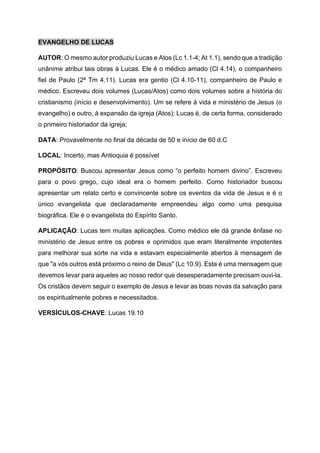 EVANGELHO DE LUCAS
AUTOR: O mesmo autor produziu Lucas e Atos (Lc 1.1-4; At 1.1), sendo que a tradição
unânime atribui tais obras à Lucas. Ele é o médico amado (Cl 4.14), o companheiro
fiel de Paulo (2ª Tm 4.11). Lucas era gentio (Cl 4.10-11), companheiro de Paulo e
médico. Escreveu dois volumes (Lucas/Atos) como dois volumes sobre a história do
cristianismo (início e desenvolvimento). Um se refere à vida e ministério de Jesus (o
evangelho) e outro, à expansão da igreja (Atos); Lucas é, de certa forma, considerado
o primeiro historiador da igreja;
DATA: Provavelmente no final da década de 50 e início de 60 d.C
LOCAL: Incerto, mas Antioquia é possível
PROPÓSITO: Buscou apresentar Jesus como “o perfeito homem divino”. Escreveu
para o povo grego, cujo ideal era o homem perfeito. Como historiador buscou
apresentar um relato certo e convincente sobre os eventos da vida de Jesus e é o
único evangelista que declaradamente empreendeu algo como uma pesquisa
biográfica. Ele é o evangelista do Espírito Santo.
APLICAÇÃO: Lucas tem muitas aplicações. Como médico ele dá grande ênfase no
ministério de Jesus entre os pobres e oprimidos que eram literalmente impotentes
para melhorar sua sorte na vida e estavam especialmente abertos à mensagem de
que "a vós outros está próximo o reino de Deus" (Lc 10.9). Esta é uma mensagem que
devemos levar para aqueles ao nosso redor que desesperadamente precisam ouvi-la.
Os cristãos devem seguir o exemplo de Jesus e levar as boas novas da salvação para
os espiritualmente pobres e necessitados.
VERSÍCULOS-CHAVE: Lucas 19.10
 