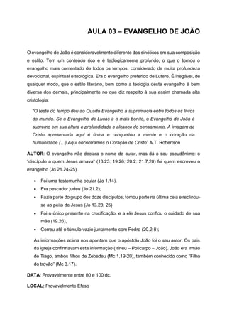 AULA 03 – EVANGELHO DE JOÃO
O evangelho de João é consideravelmente diferente dos sinóticos em sua composição
e estilo. Tem um conteúdo rico e é teologicamente profundo, o que o tornou o
evangelho mais comentado de todos os tempos, considerado de muita profundeza
devocional, espiritual e teológica. Era o evangelho preferido de Lutero. É inegável, de
qualquer modo, que o estilo literário, bem como a teologia deste evangelho é bem
diversa dos demais, principalmente no que diz respeito à sua assim chamada alta
cristologia.
“O teste do tempo deu ao Quarto Evangelho a supremacia entre todos os livros
do mundo. Se o Evangelho de Lucas é o mais bonito, o Evangelho de João é
supremo em sua altura e profundidade e alcance do pensamento. A imagem de
Cristo apresentada aqui é única e conquistou a mente e o coração da
humanidade (…) Aqui encontramos o Coração de Cristo” A.T. Robertson
AUTOR: O evangelho não declara o nome do autor, mas dá o seu pseudônimo: o
“discípulo a quem Jesus amava” (13.23; 19.26; 20.2; 21.7,20) foi quem escreveu o
evangelho (Jo 21.24-25).
• Foi uma testemunha ocular (Jo 1.14).
• Era pescador judeu (Jo 21.2);
• Fazia parte do grupo dos doze discípulos, tomou parte na última ceia e reclinou-
se ao peito de Jesus (Jo 13.23; 25)
• Foi o único presente na crucificação, e a ele Jesus confiou o cuidado de sua
mãe (19.26),
• Correu até o túmulo vazio juntamente com Pedro (20.2-8);
As informações acima nos apontam que o apóstolo João foi o seu autor. Os pais
da igreja confirmavam esta informação (Irineu – Policarpo – João). João era irmão
de Tiago, ambos filhos de Zebedeu (Mc 1.19-20), também conhecido como “Filho
do trovão” (Mc 3.17).
DATA: Provavelmente entre 80 e 100 dc.
LOCAL: Provavelmente Éfeso
 