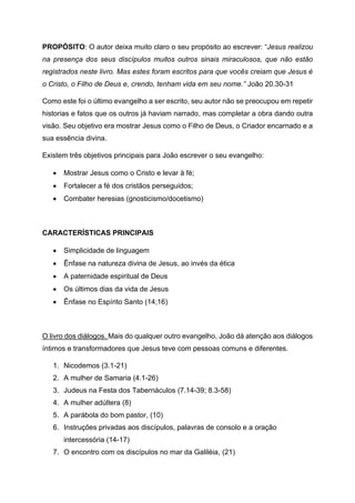 PROPÓSITO: O autor deixa muito claro o seu propósito ao escrever: “Jesus realizou
na presença dos seus discípulos muitos outros sinais miraculosos, que não estão
registrados neste livro. Mas estes foram escritos para que vocês creiam que Jesus é
o Cristo, o Filho de Deus e, crendo, tenham vida em seu nome.” João 20.30-31
Como este foi o último evangelho a ser escrito, seu autor não se preocupou em repetir
historias e fatos que os outros já haviam narrado, mas completar a obra dando outra
visão. Seu objetivo era mostrar Jesus como o Filho de Deus, o Criador encarnado e a
sua essência divina.
Existem três objetivos principais para João escrever o seu evangelho:
• Mostrar Jesus como o Cristo e levar à fé;
• Fortalecer a fé dos cristãos perseguidos;
• Combater heresias (gnosticismo/docetismo)
CARACTERÍSTICAS PRINCIPAIS
• Simplicidade de linguagem
• Ênfase na natureza divina de Jesus, ao invés da ética
• A paternidade espiritual de Deus
• Os últimos dias da vida de Jesus
• Ênfase no Espírito Santo (14;16)
O livro dos diálogos. Mais do qualquer outro evangelho, João dá atenção aos diálogos
íntimos e transformadores que Jesus teve com pessoas comuns e diferentes.
1. Nicodemos (3.1-21)
2. A mulher de Samaria (4.1-26)
3. Judeus na Festa dos Tabernáculos (7.14-39; 8.3-58)
4. A mulher adúltera (8)
5. A parábola do bom pastor, (10)
6. Instruções privadas aos discípulos, palavras de consolo e a oração
intercessória (14-17)
7. O encontro com os discípulos no mar da Galiléia, (21)
 