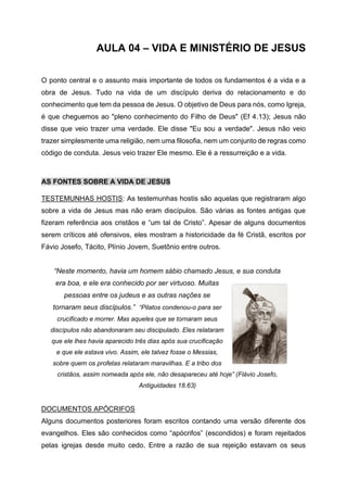 AULA 04 – VIDA E MINISTÉRIO DE JESUS
O ponto central e o assunto mais importante de todos os fundamentos é a vida e a
obra de Jesus. Tudo na vida de um discípulo deriva do relacionamento e do
conhecimento que tem da pessoa de Jesus. O objetivo de Deus para nós, como Igreja,
é que cheguemos ao "pleno conhecimento do Filho de Deus" (Ef 4.13); Jesus não
disse que veio trazer uma verdade. Ele disse "Eu sou a verdade". Jesus não veio
trazer simplesmente uma religião, nem uma filosofia, nem um conjunto de regras como
código de conduta. Jesus veio trazer Ele mesmo. Ele é a ressurreição e a vida.
AS FONTES SOBRE A VIDA DE JESUS
TESTEMUNHAS HOSTIS: As testemunhas hostis são aquelas que registraram algo
sobre a vida de Jesus mas não eram discípulos. São várias as fontes antigas que
fizeram referência aos cristãos e “um tal de Cristo”. Apesar de alguns documentos
serem críticos até ofensivos, eles mostram a historicidade da fé Cristã, escritos por
Fávio Josefo, Tácito, Plínio Jovem, Suetônio entre outros.
“Neste momento, havia um homem sábio chamado Jesus, e sua conduta
era boa, e ele era conhecido por ser virtuoso. Muitas
pessoas entre os judeus e as outras nações se
tornaram seus discípulos.” “Pilatos condenou-o para ser
crucificado e morrer. Mas aqueles que se tornaram seus
discípulos não abandonaram seu discipulado. Eles relataram
que ele lhes havia aparecido três dias após sua crucificação
e que ele estava vivo. Assim, ele talvez fosse o Messias,
sobre quem os profetas relataram maravilhas. E a tribo dos
cristãos, assim nomeada após ele, não desapareceu até hoje” (Flávio Josefo,
Antiguidades 18.63)
DOCUMENTOS APÓCRIFOS
Alguns documentos posteriores foram escritos contando uma versão diferente dos
evangelhos. Eles são conhecidos como “apócrifos” (escondidos) e foram rejeitados
pelas igrejas desde muito cedo. Entre a razão de sua rejeição estavam os seus
 