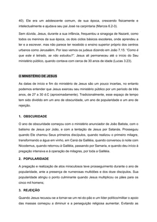 40). Ele era um adolescente comum, de sua época, crescendo fisicamente e
intelectualmente e ajudava seu pai José na carpintaria (Marcos 6.2-3).
Sem dúvida, Jesus, durante a sua infância, frequentou a sinagoga de Nazaré, como
todos os meninos da sua época, os dois ciclos básicos escolares, onde aprendeu a
ler e a escrever. mas não parece ter recebido o ensino superior próprio dos centros
urbanos como Jerusalém. Por isso vemos os judeus dizendo em João 7.15: “Como é
que este é letrado, se não estudou?”. Jesus ali permaneceu até o início do Seu
ministério público, quando contava com cerca de 30 anos de idade (Lucas 3.23).
O MINISTÉRIO DE JESUS
As datas de início e fim do ministério de Jesus são um pouco incertas, no entanto
podemos entender que Jesus exerceu seu ministério público por um período de três
anos, de 27 a 30 d.C (aproximadamente). Tradicionalmente, esse espaço de tempo
tem sido dividido em um ano de obscuridade, um ano de popularidade e um ano de
rejeição.
1. OBSCURIDADE
O ano de obscuridade começou com o ministério anunciador de João Batista, com o
batismo de Jesus por João, e com a tentação de Jesus por Satanás. Prosseguiu
quando Ele chamou Seus primeiros discípulos, quando realizou o primeiro milagre,
transformando a água em vinho, em Caná da Galiléia, quando conversou à noite com
Nicodemus, quando retornou à Galiléia, passando por Samaria, e quando deu início à
pregação intensiva e à operação de milagres, por toda a Galiléia.
2. POPULARIDADE
A pregação e realização de atos miraculosos teve prosseguimento durante o ano de
popularidade, ante a presença de numerosas multidões e dos doze discipulos. Sua
popularidade atingiu o ponto culminante quando Jesus multiplicou os pães para os
cinco mil homens;
3. REJEIÇÃO
Quando Jesus recusou‑se a tornar-se um rei‑do‑pão e um líder político/militar o apoio
das massas começou a diminuir e a perseguição religiosa aumentar. Evitando as
 