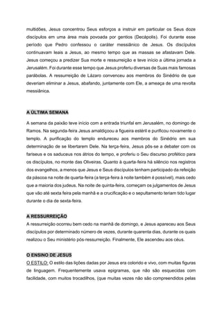 multidões, Jesus concentrou Seus esforços a instruir em particular os Seus doze
discípulos em uma área mais povoada por gentios (Decápolis). Foi durante esse
período que Pedro confessou o caráter messiânico de Jesus. Os discípulos
continuavam leais a Jesus, ao mesmo tempo que as massas se afastavam Dele.
Jesus começou a predizer Sua morte e ressurreição e teve início a última jornada a
Jerusalém. Foi durante esse tempo que Jesus proferiu diversas de Suas mais famosas
parábolas. A ressurreição de Lázaro convenceu aos membros do Sinédrio de que
deveriam eliminar a Jesus, abafando, juntamente com Ele, a ameaça de uma revolta
messiânica.
A ÚLTIMA SEMANA
A semana da paixão teve início com a entrada triunfal em Jerusalém, no domingo de
Ramos. Na segunda‑feira Jesus amaldiçoou a figueira estéril e purificou novamente o
templo. A purificação do templo endureceu aos membros do Sinédrio em sua
determinação de se libertarem Dele. Na terça‑feira, Jesus pôs‑se a debater com os
fariseus e os saduceus nos átrios do tempo, e proferiu o Seu discurso profético para
os discípulos, no monte das Oliveiras. Quanto à quarta‑feira há silêncio nos registros
dos evangelhos, a menos que Jesus e Seus discípulos tenham participado da refeição
da páscoa na noite de quarta‑feira (a terça‑feira à noite também é possível), mais cedo
que a maioria dos judeus. Na noite de quinta-feira, começam os julgamentos de Jesus
que vão até sexta feira pela manhã e a crucificação e o sepultamento teriam tido lugar
durante o dia de sexta‑feira.
A RESSURREIÇÃO
A ressurreição ocorreu bem cedo na manhã de domingo, e Jesus apareceu aos Seus
discípulos por determinado número de vezes, durante quarenta dias, durante os quais
realizou o Seu ministério pós‑ressurreição. Finalmente, Ele ascendeu aos céus.
O ENSINO DE JESUS
O ESTILO: O estilo das lições dadas por Jesus era colorido e vivo, com muitas figuras
de linguagem. Frequentemente usava epigramas, que não são esquecidas com
facilidade, com muitos trocadilhos, (que muitas vezes não são compreendidos pelas
 
