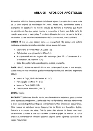 AULA 05 – ATOS DOS APÓSTOLOS
Atos relata a história de uma parte do trabalho de alguns dos apóstolos durante mais
de 30 anos depois da ressurreição de Jesus. Neste livro, aprendemos como o
evangelho foi espalhado no mundo através de homens e mulheres que foram
convencidos do fato que Jesus morreu e ressuscitou e foram para toda parte do
mundo anunciando o evangelho. É um livro diferente de todos os outros do Novo
testamento por se tratar de um documento histórico e narrativo, não doutrinário.
AUTOR: O livro de Atos (assim como os evangelhos) não possui uma autoria
declarada, mas alguns detalhes apontam para a autoria de Lucas.
• Dedicatória a Teófilo (Atos 1.1; Lucas 1.3)
• Referência a uma obra anterior (Atos 1.1)
• Acompanhou Paulo em viagens e foi seu amigo (Atos 27.1; Colossenses 4.14;
2ª Timóteo 4.11; Filemom 1.24)
• Estilo de escrita muito parecido com o terceiro evangelho.
DATA: 64 d.C. Apesar de ser difícil fixar uma data específica para a sua redação,
Lucas deixou de fora o relato de quatro eventos importantes para a história do primeiro
século:
• Morte de Tiago, irmão do Senhor (62 d.C)
• Perseguição sob Nero (64 d.C)
• Morte de Paulo (64-65 d.C)
• Destruição de Jerusalém (70 d.C).
LOCAL: Incerto
PROPÓSITO: O livro de Atos foi escrito para fornecer uma história da igreja primitiva
tanto a judeus quanto gentios. A ênfase do livro é a importância do dia de Pentecostes
e o ser capacitado pelo Espírito para sermos testemunhas eficazes de Jesus Cristo.
Atos registra os apóstolos sendo testemunhas de Cristo em Jerusalém, Judeia,
Samaria e o mundo ao redor. Grande parte dos leitores de Lucas não eram
testemunhas oculares e sua obra também cumpre o papel de motivar os novos
cristãos a permanecerem firmes no poder do Espírito Santo, o grande capacitador da
igreja. Resumindo:
 