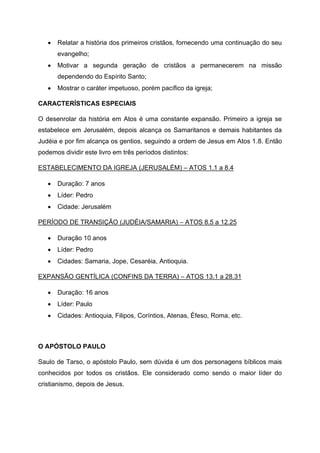 • Relatar a história dos primeiros cristãos, fornecendo uma continuação do seu
evangelho;
• Motivar a segunda geração de cristãos a permanecerem na missão
dependendo do Espírito Santo;
• Mostrar o caráter impetuoso, porém pacífico da igreja;
CARACTERÍSTICAS ESPECIAIS
O desenrolar da história em Atos é uma constante expansão. Primeiro a igreja se
estabelece em Jerusalém, depois alcança os Samaritanos e demais habitantes da
Judéia e por fim alcança os gentios, seguindo a ordem de Jesus em Atos 1.8. Então
podemos dividir este livro em três períodos distintos:
ESTABELECIMENTO DA IGREJA (JERUSALÉM) – ATOS 1.1 a 8.4
• Duração: 7 anos
• Líder: Pedro
• Cidade: Jerusalém
PERÍODO DE TRANSIÇÃO (JUDÉIA/SAMARIA) – ATOS 8.5 a 12.25
• Duração 10 anos
• Líder: Pedro
• Cidades: Samaria, Jope, Cesaréia, Antioquia.
EXPANSÃO GENTÍLICA (CONFINS DA TERRA) – ATOS 13.1 a 28.31
• Duração: 16 anos
• Líder: Paulo
• Cidades: Antioquia, Filipos, Coríntios, Atenas, Éfeso, Roma, etc.
O APÓSTOLO PAULO
Saulo de Tarso, o apóstolo Paulo, sem dúvida é um dos personagens bíblicos mais
conhecidos por todos os cristãos. Ele considerado como sendo o maior líder do
cristianismo, depois de Jesus.
 
