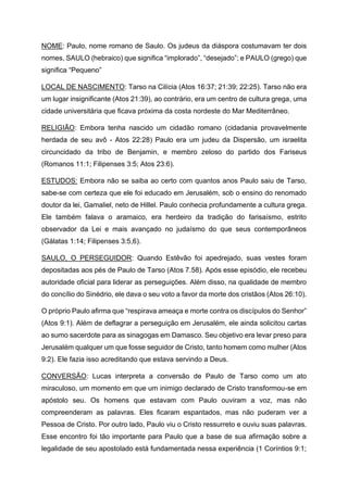 NOME: Paulo, nome romano de Saulo. Os judeus da diáspora costumavam ter dois
nomes, SAULO (hebraico) que significa “implorado”, “desejado”; e PAULO (grego) que
significa “Pequeno”
LOCAL DE NASCIMENTO: Tarso na Cilícia (Atos 16:37; 21:39; 22:25). Tarso não era
um lugar insignificante (Atos 21:39), ao contrário, era um centro de cultura grega, uma
cidade universitária que ficava próxima da costa nordeste do Mar Mediterrâneo.
RELIGIÃO: Embora tenha nascido um cidadão romano (cidadania provavelmente
herdada de seu avô - Atos 22:28) Paulo era um judeu da Dispersão, um israelita
circuncidado da tribo de Benjamin, e membro zeloso do partido dos Fariseus
(Romanos 11:1; Filipenses 3:5; Atos 23:6).
ESTUDOS: Embora não se saiba ao certo com quantos anos Paulo saiu de Tarso,
sabe-se com certeza que ele foi educado em Jerusalém, sob o ensino do renomado
doutor da lei, Gamaliel, neto de Hillel. Paulo conhecia profundamente a cultura grega.
Ele também falava o aramaico, era herdeiro da tradição do farisaísmo, estrito
observador da Lei e mais avançado no judaísmo do que seus contemporâneos
(Gálatas 1:14; Filipenses 3:5,6).
SAULO, O PERSEGUIDOR: Quando Estêvão foi apedrejado, suas vestes foram
depositadas aos pés de Paulo de Tarso (Atos 7.58). Após esse episódio, ele recebeu
autoridade oficial para liderar as perseguições. Além disso, na qualidade de membro
do concílio do Sinédrio, ele dava o seu voto a favor da morte dos cristãos (Atos 26:10).
O próprio Paulo afirma que “respirava ameaça e morte contra os discípulos do Senhor”
(Atos 9:1). Além de deflagrar a perseguição em Jerusalém, ele ainda solicitou cartas
ao sumo sacerdote para as sinagogas em Damasco. Seu objetivo era levar preso para
Jerusalém qualquer um que fosse seguidor de Cristo, tanto homem como mulher (Atos
9:2). Ele fazia isso acreditando que estava servindo a Deus.
CONVERSÃO: Lucas interpreta a conversão de Paulo de Tarso como um ato
miraculoso, um momento em que um inimigo declarado de Cristo transformou-se em
apóstolo seu. Os homens que estavam com Paulo ouviram a voz, mas não
compreenderam as palavras. Eles ficaram espantados, mas não puderam ver a
Pessoa de Cristo. Por outro lado, Paulo viu o Cristo ressurreto e ouviu suas palavras.
Esse encontro foi tão importante para Paulo que a base de sua afirmação sobre a
legalidade de seu apostolado está fundamentada nessa experiência (1 Coríntios 9:1;
 