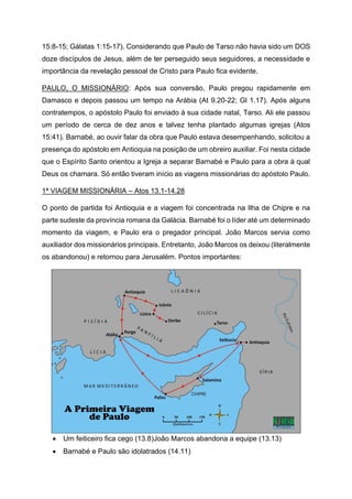 15:8-15; Gálatas 1:15-17). Considerando que Paulo de Tarso não havia sido um DOS
doze discípulos de Jesus, além de ter perseguido seus seguidores, a necessidade e
importância da revelação pessoal de Cristo para Paulo fica evidente.
PAULO, O MISSIONÁRIO: Após sua conversão, Paulo pregou rapidamente em
Damasco e depois passou um tempo na Arábia (At 9.20-22; Gl 1.17). Após alguns
contratempos, o apóstolo Paulo foi enviado à sua cidade natal, Tarso. Ali ele passou
um período de cerca de dez anos e talvez tenha plantado algumas igrejas (Atos
15:41). Barnabé, ao ouvir falar da obra que Paulo estava desempenhando, solicitou a
presença do apóstolo em Antioquia na posição de um obreiro auxiliar. Foi nesta cidade
que o Espírito Santo orientou a Igreja a separar Barnabé e Paulo para a obra à qual
Deus os chamara. Só então tiveram início as viagens missionárias do apóstolo Paulo.
1ª VIAGEM MISSIONÁRIA – Atos 13.1-14.28
O ponto de partida foi Antioquia e a viagem foi concentrada na Ilha de Chipre e na
parte sudeste da província romana da Galácia. Barnabé foi o líder até um determinado
momento da viagem, e Paulo era o pregador principal. João Marcos servia como
auxiliador dos missionários principais. Entretanto, João Marcos os deixou (literalmente
os abandonou) e retornou para Jerusalém. Pontos importantes:
• Um feiticeiro fica cego (13.8)João Marcos abandona a equipe (13.13)
• Barnabé e Paulo são idolatrados (14.11)
 