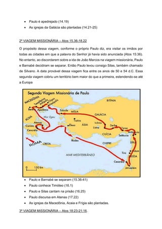 • Paulo é apedrejado (14.19)
• As igrejas da Galácia são plantadas (14.21-25)
2ª VIAGEM MISSIONÁRIA – Atos 15.36-18.22
O propósito dessa viagem, conforme o próprio Paulo diz, era visitar os irmãos por
todas as cidades em que a palavra do Senhor já havia sido anunciada (Atos 15:36).
No entanto, ao discordarem sobre a ida de João Marcos na viagem missionária, Paulo
e Barnabé decidiram se separar. Então Paulo levou consigo Silas, também chamado
de Silvano. A data provável dessa viagem fica entre os anos de 50 e 54 d.C. Essa
segunda viagem cobriu um território bem maior do que a primeira, estendendo-se até
a Europa
• Paulo e Barnabé se separam (15.36-41)
• Paulo conhece Timóteo (16.1)
• Paulo e Silas cantam na prisão (16.25)
• Paulo discursa em Atenas (17.22)
• As igrejas da Macedônia, Acaia e Frígia são plantadas.
3ª VIAGEM MISSIONÁRIA – Atos 18:23-21:16.
 