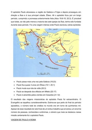 O apóstolo Paulo atravessou a região da Galácia e Frígia e depois prosseguiu em
direção a Ásia e à sua principal cidade, Éfeso. Ali o apóstolo ficou por um longo
período, cumprindo a promessa anteriormente feita (Atos 19:8-10; 20:3). É provável
que todas, se não pelo menos a maioria das sete igrejas da Ásia, tenha sido fundada
durante esse período. Foi uma viagem intensa onde Paulo escreveu várias epístolas:
• Paulo passa mais uma vez pela Galácia (18.23)
• Paulo fica quase 3 anos em Éfeso (19.1- 20.1)
• Paulo muda sua rota de volta (20.3)
• Paulo se despede dos efésios em Mileto (20.17)
• Paulo é advertido pelos crentes em Cesaréia (21.12)
O resultado das viagens missionárias do apóstolo Paulo foi extraordinário. O
Evangelho se espalhou consideravelmente. Estima-se que perto do final do período
apostólico, o número total de cristãos no mundo era em torno de quinhentos mil.
Apesar de esse resultado ter sido fruto de um árduo trabalho que envolveu um enorme
número de pessoas, conhecidas e anônimas, o obreiro que mais se destacou nessa
missão certamente foi o apóstolo Paulo.
VIAGEM DE PAULO A ROMA
 