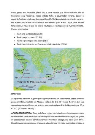 Paulo preso em Jerusalém (Atos 21), e para impedir que fosse linchado, ele foi
transferido para Cesareia. Nessa cidade Felix, o governador romano, deixou o
apóstolo Paulo na prisão por dois anos (Atos 23-26). Na qualidade de cidadão romano,
ele apelou para César e foi enviado sob escolta para Roma. Após uma terrível
tempestade, o navio a qual ele estava naufragou, e Paulo passou o inverno em Malta.
Pontos importantes:
• Vem uma tempestade (27.20)
• Paulo prega no navio (27.21)
• Paulo é picado por uma cobra (28.3)
• Paulo fica dois anos em Roma em prisão domiciliar (28.30)
MARTÍRIO
As epístolas parecem sugerir que o apóstolo Paulo foi solto depois dessa primeira
prisão em Roma relatada em Atos por volta de 63 d.C. (2 Timóteo 4.16,17). Em sua
segunda prisão em Roma, ele acabou executado pelas mãos de Nero entre de 65 e
67 d.C. (2 Timóteo 4:6-18).
APLICAÇÃO PRÁTICA: Deus pode fazer coisas incríveis através de pessoas comuns
quando Ele os capacita através de seu Espírito. Deus essencialmente pegou um grupo
de pescadores e os usou para transformar o mundo de cabeça para baixo (Atos 17.6).
Deus tomou um assassino de cristãos e o transformou no maior evangelista cristão, o
 