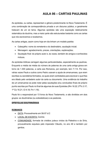 AULA 06 – CARTAS PAULINAS
As epístolas, ou cartas, representam o gênero predominante no Novo Testamento. É
uma combinação de correspondência privada e um discurso público, e geralmente
tratavam de um só tema. Algumas epístolas são uma exposição relativamente
sistemática da doutrina, mas a maior parte são estruturadas bastante como as cartas
que nós escrevemos e recebemos.
As cartas antigas, assim como hoje em dia tinham um modelo padrão:
• Cabeçalho: nome do remetente e do destinatário, saudação inicial;
• Mensagem: agradecimento, preces, orientações, explanações;
• Saudação final: do próprio autor e, às vezes, também de amigos e conhecidos
mútuos.
As epístolas bíblicas carregam algumas particularidades, especialmente as paulinas.
Enquanto a média de média do número de palavras de uma carta antiga girava em
torno de 1.300 palavras, a carta aos Romanos, por exemplo, tem 7.114. Por isso,
várias vezes Paulo e outros como Pedro usavam a ajuda de amanuenses, que eram
escribas ou secretários formados, os quais eram contratados para escrever o que lhes
era ditado pelo verdadeiro autor da carta ou documento. Uma evidência do trabalho
de um amanuense se pode notar pelas saudações e/ou conclusões finais de próprio
punho escritas por Paulo no final de algumas de suas Epístolas (Rm 16.22; 2ªTs 3.17;
1ª Co 16.21; Cl 4.18; Fm 1.19).
Paulo foi o responsável por 13 livros do Novo Testamento, e são divididos em dois
grupos: as doutrinárias (ou eclesiásticas) e as pastorais.
EPÍSTOLAS DOUTRINÁRIAS
ROMANOS
• DATA: Provavelmente em 56-57 d.C
• LOCAL DE ESCRITA: Corinto
• COMUNIDADE: formada de cristãos judeus vindos da Palestina e da Síria,
provavelmente expulsos pelo imperador Cláudio, no ano 49 e também por
gentios.
 