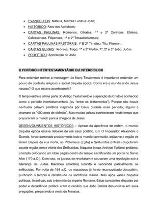 • EVANGELHOS: Mateus, Marcos Lucas e João;
• HISTÓRICO: Atos dos Apóstolos;
• CARTAS PAULINAS: Romanos, Gálatas, 1ª e 2ª Coríntios, Efésios,
Colossenses, Filipenses, 1ª e 2ª Tessalonicenses;
• CARTAS PAULINAS PASTORAIS: 1ª E 2ª Timóteo, Tito, Filemom;
• CARTAS GERAIS: Hebreus, Tiago, 1ª e 2ª Pedro, 1ª, 2ª e 3ª João, Judas
• PROFÉTICO: Apocalipse de João
O PERÍODO INTERTESTAMENTÁRIO OU INTERBÍBLICO
Para entender melhor a mensagem do Novo Testamento é importante entender um
pouco do contexto religioso e social daquela época. Como era o mundo onde Jesus
nasceu? O que estava acontecendo?
O tempo entre a última parte do Antigo Testamento e a aparição de Cristo é conhecido
como o período intertestamentário (ou “entre os testamentos”). Porque não houve
nenhuma palavra profética inspirada por Deus durante esse período, alguns o
chamam de “400 anos de silêncio”. Mas muitas coisas aconteceram neste tempo que
prepararam o mundo para a chegada de Jesus.
DESENVOLVIMENTOS HISTÓRICOS – Apesar da aparência de ordem, o mundo
daquela época estava debaixo de um caos político. Em O Imperador Alexandre o
Grande, havia dominado praticamente todo o mundo conhecido, inclusive a região de
Israel. Depois da sua morte, os Ptolomeus (Egito) e Selêucidas (Pérsia) disputaram
aquela região com a vitória dos Selêucidas. Naquela época Antíoco Epifânio profanou
o templo colocando um ídolo pagão dentro do templo sacrificando um porco no Santo
Altar (170 a.C.). Com isso, os judeus se revoltaram e causaram uma revolução sob a
liderança de Judas Macabeu (martelo) lutando e vencendo parcialmente os
selêucidas. Por volta de 164 a.C, os macabeus já havia reconquistado Jerusalém,
purificado o templo e reinstituído os sacrifícios diários. Mas após várias disputas
políticas, Israel caiu sob o domínio do império Romano. Estas constantes disputas por
poder e decadência política eram o cenário que João Batista denunciava em suas
pregações, preparando a vinda do Messias.
 