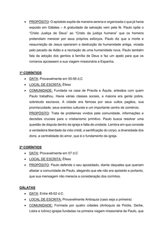 • PROPÓSITO: O apóstolo expõe de maneira serena e organizada o que já havia
exposto em Gálatas – A gratuidade da salvação vem pela fé. Paulo opõe o
“Cristo Justiça de Deus” ao “Cristo da justiça humana” que os homens
pretendiam merecer por seus próprios esforços. Paulo diz que a morte e
ressurreição de Jesus operaram a destruição da humanidade antiga, viciada
pelo pecado de Adão e a recriação de uma humanidade nova. Paulo também
fala da adoção dos gentios à família de Deus e faz um apelo para que os
romanos apoiassem a sua viagem missionária a Espanha.
1ª CORÍNTIOS
• DATA: Provavelmente em 55-56 d.C
• LOCAL DE ESCRITA: Éfeso
• COMUNIDADE: Fundada na casa de Priscila e Áquila, artesãos com quem
Paulo trabalhou. Havia várias classes sociais, a maioria era gente pobre,
sobretudo escravos. A cidade era famosa por seus cultos pagãos, sua
promiscuidade, seus eventos culturais e um importante centro de comércio.
PROPÓSITO: Trata de problemas vividos pela comunidade, informações e
decisões cruciais para o cristianismo primitivo. Paulo busca resolver uma
questão de disputa dentro da igreja e falta de unidade. Lembra em que consiste
a verdadeira liberdade da vida cristã, a santificação do corpo, a diversidade dos
dons, a centralidade do amor, que é o fundamento da igreja.
2ª CORÍNTIOS
• DATA: Provavelmente em 57 d.C
• LOCAL DE ESCRITA: Éfeso
• PROPÓSITO: Paulo defende o seu apostolado, diante daqueles que queriam
afastar a comunidade de Paulo, alegando que ele não era apóstolo e portanto,
que sua mensagem não merecia a consideração dos coríntios.
GÁLATAS
• DATA: Entre 48-52 d.C.
• LOCAL DE ESCRITA: Provavelmente Antioquia (caso seja a primeira)
• COMUNIDADE: Formada por quatro cidades (Antioquia da Psídia, Derbe,
Listra e Icônio) igrejas fundadas na primeira viagem missionária de Paulo, que
 