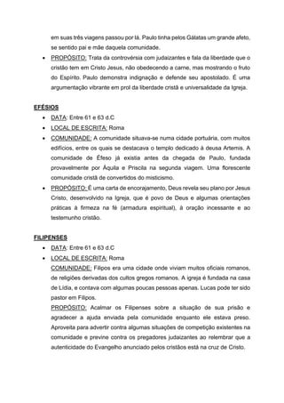 em suas três viagens passou por lá. Paulo tinha pelos Gálatas um grande afeto,
se sentido pai e mãe daquela comunidade.
• PROPÓSITO: Trata da controvérsia com judaizantes e fala da liberdade que o
cristão tem em Cristo Jesus, não obedecendo a carne, mas mostrando o fruto
do Espírito. Paulo demonstra indignação e defende seu apostolado. É uma
argumentação vibrante em prol da liberdade cristã e universalidade da Igreja.
EFÉSIOS
• DATA: Entre 61 e 63 d.C
• LOCAL DE ESCRITA: Roma
• COMUNIDADE: A comunidade situava-se numa cidade portuária, com muitos
edifícios, entre os quais se destacava o templo dedicado à deusa Artemis. A
comunidade de Éfeso já existia antes da chegada de Paulo, fundada
provavelmente por Áquila e Priscila na segunda viagem. Uma florescente
comunidade cristã de convertidos do misticismo.
• PROPÓSITO: É uma carta de encorajamento, Deus revela seu plano por Jesus
Cristo, desenvolvido na Igreja, que é povo de Deus e algumas orientações
práticas à firmeza na fé (armadura espiritual), à oração incessante e ao
testemunho cristão.
FILIPENSES
• DATA: Entre 61 e 63 d.C
• LOCAL DE ESCRITA: Roma
COMUNIDADE: Filipos era uma cidade onde viviam muitos oficiais romanos,
de religiões derivadas dos cultos gregos romanos. A igreja é fundada na casa
de Lídia, e contava com algumas poucas pessoas apenas. Lucas pode ter sido
pastor em Filipos.
PROPÓSITO: Acalmar os Filipenses sobre a situação de sua prisão e
agradecer a ajuda enviada pela comunidade enquanto ele estava preso.
Aproveita para advertir contra algumas situações de competição existentes na
comunidade e previne contra os pregadores judaizantes ao relembrar que a
autenticidade do Evangelho anunciado pelos cristãos está na cruz de Cristo.
 