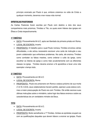 princípio ensinado por Paulo é que, embora creiamos na volta de Cristo a
qualquer momento, devemos viver nossa vida normal.
EPÍSTOLAS PASTORAIS
As Cartas Pastorais foram escritas por Paulo com destino a dois dos seus
companheiros mais próximos, Timóteo e Tito, os quais eram líderes das igrejas em
Éfeso e Creta respectivamente.
1ª TIMÓTEO
• DATA: Provavelmente 64 d.C, após ser libertado da primeira prisão em Roma.
• LOCAL DE ESCRITA: Incerto
• PROPÓSITO: O trabalho para o qual Paulo nomeou Timóteo envolveu sérias
dificuldades, e ele achou necessário escrever uma carta de instrução a seu
jovem colaborador que enfrentava problemas. Na carta, ele ensinou Timóteo
como combater os falsos mestres, como ordenar o culto da igreja, como
escolher os líderes da igreja e como lidar prudentemente com as diferentes
classes na igreja. Timóteo deveria ensinar a fé apostólica e levar uma vida
exemplar o tempo todo.
2ª TIMÓTEO
• DATA: Provavelmente em 66 d.C
• LOCAL DE ESCRITA: Roma
• PROPÓSITO:. Paulo era prisioneiro em Roma e estava próximo de sua morte
(1.8,16; 4.6-8), seus colaboradores haviam partido, apenas Lucas estava com,
mas a maior preocupação de Paulo era com Timóteo. Ele então escreve suas
últimas instruções sobre o ministério, sobre fugir dos falsos ensinos e sobre as
características de um verdadeiro ministro de Deus.
TITO
• DATA: Provavelmente em 65 d.C.
• LOCAL DE ESCRITA: Incerto
• PROPÓSITO: Muito semelhante a 1ª Timóteo. Ambas as epístolas ocupam-se
com as qualificações daqueles que devem liderar a ensinar as igrejas. Paulo
 