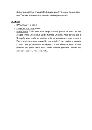 dá instruções sobre a organização da igreja, a doutrina correta e a vida santa,
pois Tito deveria ordenar os presbíteros das igrejas cretenses.
FILEMOM
• DATA: Entre 61 e 63 d.C
• LOCAL DE ESCRITA: Roma
• PROPÓSITO: É uma carta à um amigo de Paulo que era um cristão de boa
posição e tinha um escravo fugido chamado Onésimo. Paulo acredita que o
Evangelho pode mudar as relações entre as pessoas, por isso, escreve a
Filemom (provavelmente convertido pelo apóstolo) para aceitar novamente
Onésimo, que provavelmente havia pedido a intervenção de Paulo e fosse
perdoado pelo patrão. Paulo então, pede a Filemom que aceite Onésimo não
mais como escravo, mas como irmão.
 