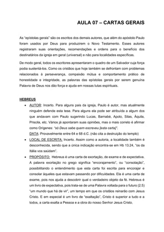 AULA 07 – CARTAS GERAIS
As “epístolas gerais” são os escritos dos demais autores, que além do apóstolo Paulo
foram usados por Deus para produzirem o Novo Testamento. Esses autores
registraram suas orientações, recomendações e ordens para o benefício dos
destinatários da igreja em geral (universal) e não para localidades específicas.
De modo geral, todos os escritores apresentaram o quadro de um Salvador cuja força
podia sustentá-los. Como os cristãos que hoje também se defrontam com problemas
relacionados à perseverança, compaixão mútua e comportamento prático de
honestidade e integridade, as palavras das epístolas gerais por serem genuína
Palavra de Deus nos dão força e ajuda em nossas lutas espirituais.
HEBREUS
• AUTOR: Incerto. Para alguns pais da igreja, Paulo é autor, mas atualmente
ninguém defende esta tese. Para alguns ela pode ser atribuída a algum dos
que andavam com Paulo sugerindo Lucas, Barnabé, Apolo, Silas, Áquila,
Priscila, etc. Vários já apontaram suas opiniões, mas o mais correto é afirmar
como Orígenes: “só Deus sabe quem escreveu [esta carta]”.
DATA: Provavelmente entre 64 e 68 d.C. (não cita a destruição do templo)
• LOCAL DE ESCRITA: Incerto. Assim como a autoria, a localidade também é
desconhecida, sendo que a única indicação encontra-se em Hb 13.24, “os da
Itália vos saúdam”.
• PROPÓSITO: Hebreus é uma carta de exortação, de exame e de expectativa.
A palavra exortação no grego significa “encorajamento”, ou “consolação”,
possibilitando o entendimento que esta carta foi escrita para encorajar e
consolar àqueles que estavam passando por dificuldades. Ela é uma carta de
exame, pois nos ajuda a descobrir qual o verdadeiro objeto da fé. Hebreus é
um livro de expectativa, pois trata-se de uma Palavra voltada para o futuro (2.5)
“um mundo que há de vir”, um tempo em que os cristãos reinarão com Jesus
Cristo. E em especial é um livro de “exaltação”, Cristo é superior a tudo e a
todos, a carta exalta a Pessoa e a obra do nosso Senhor Jesus Cristo.
 