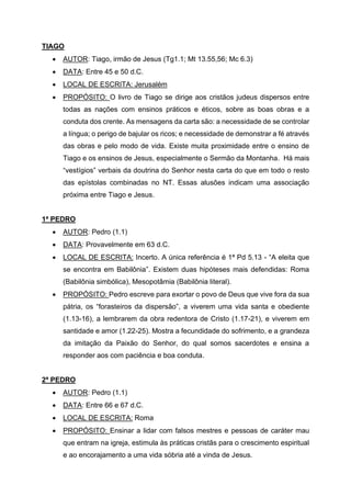 TIAGO
• AUTOR: Tiago, irmão de Jesus (Tg1.1; Mt 13.55,56; Mc 6.3)
• DATA: Entre 45 e 50 d.C.
• LOCAL DE ESCRITA: Jerusalém
• PROPÓSITO: O livro de Tiago se dirige aos cristãos judeus dispersos entre
todas as nações com ensinos práticos e éticos, sobre as boas obras e a
conduta dos crente. As mensagens da carta são: a necessidade de se controlar
a língua; o perigo de bajular os ricos; e necessidade de demonstrar a fé através
das obras e pelo modo de vida. Existe muita proximidade entre o ensino de
Tiago e os ensinos de Jesus, especialmente o Sermão da Montanha. Há mais
“vestígios” verbais da doutrina do Senhor nesta carta do que em todo o resto
das epístolas combinadas no NT. Essas alusões indicam uma associação
próxima entre Tiago e Jesus.
1ª PEDRO
• AUTOR: Pedro (1.1)
• DATA: Provavelmente em 63 d.C.
• LOCAL DE ESCRITA: Incerto. A única referência é 1ª Pd 5.13 - “A eleita que
se encontra em Babilônia”. Existem duas hipóteses mais defendidas: Roma
(Babilônia simbólica), Mesopotâmia (Babilônia literal).
• PROPÓSITO: Pedro escreve para exortar o povo de Deus que vive fora da sua
pátria, os “forasteiros da dispersão”, a viverem uma vida santa e obediente
(1.13-16), a lembrarem da obra redentora de Cristo (1.17-21), e viverem em
santidade e amor (1.22-25). Mostra a fecundidade do sofrimento, e a grandeza
da imitação da Paixão do Senhor, do qual somos sacerdotes e ensina a
responder aos com paciência e boa conduta.
2ª PEDRO
• AUTOR: Pedro (1.1)
• DATA: Entre 66 e 67 d.C.
• LOCAL DE ESCRITA: Roma
• PROPÓSITO: Ensinar a lidar com falsos mestres e pessoas de caráter mau
que entram na igreja, estimula às práticas cristãs para o crescimento espiritual
e ao encorajamento a uma vida sóbria até a vinda de Jesus.
 