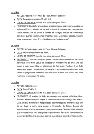 1ª JOÃO
AUTOR: Apóstolo João, irmão de Tiago, filho de Zebedeu
• DATA: Provavelmente entre 85 e 95 d.C
• LOCAL DE ESCRITA: Incerto, mas pode-se sugerir Éfeso
• PROPÓSITO: Combater a heresia do gnosticismo que estava começando a se
instalar no final do primeiro século. Além disso João escreve para desmascarar
falsos mestres, dar ao crente a certeza da salvação através da semelhança
com Deus quando nos tornamos filhos Dele e não vivemos no pecado, mas em
amor uns com os outros. É conhecida como a “carta do amor”.
2ª JOÃO
• AUTOR: Apóstolo João, irmão de Tiago, filho de Zebedeu
• DATA: Provavelmente entre 85-95 DC
• LOCAL DE ESCRITA: Incerto, mas pode-se sugerir Éfeso
• PROPÓSITO: João escreve para que os cristãos demonstrassem o seu amor
por Deus e seu Filho Jesus ao obedecer ao mandamento de amar uns aos
outros e viver suas vidas em obediência às Escrituras. Também é um forte
alerta para terem cuidado com os enganadores e não receberem em suas
casas os pregadores itinerantes que andavam dizendo que Cristo não tinha
realmente ressuscitado na carne.
3ª JOÃO
• AUTOR: Apóstolo João
• DATA: Entre 85-95 d.C.
• LOCAL DE ESCRITA: Incerto, mas pode-se sugerir Éfeso
• PROPÓSITO: O objetivo de João ao escrever esta terceira epístola é triplo.
Primeiro, ele escreve para elogiar e incentivar seu amado colega de trabalho,
Gaio, em seu ministério de hospitalidade aos mensageiros itinerantes que iam
de um lugar a outro para pregar o Evangelho de Cristo. Depois ele
indiretamente adverte e condena o comportamento de Diótrefes, líder ditatorial
que tinha assumido uma das igrejas na província da Ásia e por último ele louva
o exemplo de Demétrio, discípulo sobre o qual relatava-se um bom testemunho.
 