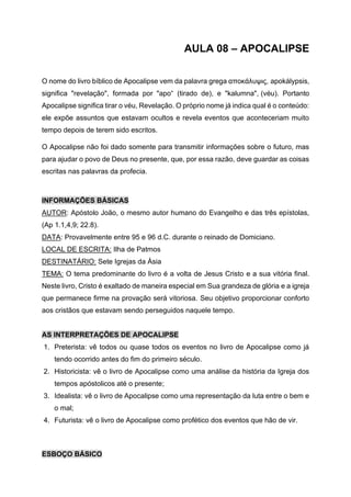 AULA 08 – APOCALIPSE
O nome do livro bíblico de Apocalipse vem da palavra grega αποκάλυψις, apokálypsis,
significa "revelação", formada por "apo“ (tirado de), e "kalumna", (véu). Portanto
Apocalipse significa tirar o véu, Revelação. O próprio nome já indica qual é o conteúdo:
ele expõe assuntos que estavam ocultos e revela eventos que aconteceriam muito
tempo depois de terem sido escritos.
O Apocalipse não foi dado somente para transmitir informações sobre o futuro, mas
para ajudar o povo de Deus no presente, que, por essa razão, deve guardar as coisas
escritas nas palavras da profecia.
INFORMAÇÕES BÁSICAS
AUTOR: Apóstolo João, o mesmo autor humano do Evangelho e das três epístolas,
(Ap 1.1,4,9; 22.8).
DATA: Provavelmente entre 95 e 96 d.C. durante o reinado de Domiciano.
LOCAL DE ESCRITA: Ilha de Patmos
DESTINATÁRIO: Sete Igrejas da Ásia
TEMA: O tema predominante do livro é a volta de Jesus Cristo e a sua vitória final.
Neste livro, Cristo é exaltado de maneira especial em Sua grandeza de glória e a igreja
que permanece firme na provação será vitoriosa. Seu objetivo proporcionar conforto
aos cristãos que estavam sendo perseguidos naquele tempo.
AS INTERPRETAÇÕES DE APOCALIPSE
1. Preterista: vê todos ou quase todos os eventos no livro de Apocalipse como já
tendo ocorrido antes do fim do primeiro século.
2. Historicista: vê o livro de Apocalipse como uma análise da história da Igreja dos
tempos apóstolicos até o presente;
3. Idealista: vê o livro de Apocalipse como uma representação da luta entre o bem e
o mal;
4. Futurista: vê o livro de Apocalipse como profético dos eventos que hão de vir.
ESBOÇO BÁSICO
 
