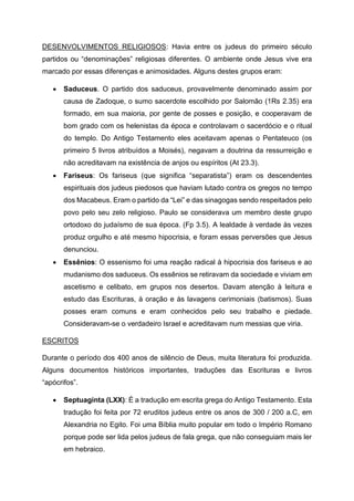 DESENVOLVIMENTOS RELIGIOSOS: Havia entre os judeus do primeiro século
partidos ou “denominações” religiosas diferentes. O ambiente onde Jesus vive era
marcado por essas diferenças e animosidades. Alguns destes grupos eram:
• Saduceus. O partido dos saduceus, provavelmente denominado assim por
causa de Zadoque, o sumo sacerdote escolhido por Salomão (1Rs 2.35) era
formado, em sua maioria, por gente de posses e posição, e cooperavam de
bom grado com os helenistas da época e controlavam o sacerdócio e o ritual
do templo. Do Antigo Testamento eles aceitavam apenas o Pentateuco (os
primeiro 5 livros atribuídos a Moisés), negavam a doutrina da ressurreição e
não acreditavam na existência de anjos ou espíritos (At 23.3).
• Fariseus: Os fariseus (que significa “separatista”) eram os descendentes
espirituais dos judeus piedosos que haviam lutado contra os gregos no tempo
dos Macabeus. Eram o partido da “Lei” e das sinagogas sendo respeitados pelo
povo pelo seu zelo religioso. Paulo se considerava um membro deste grupo
ortodoxo do judaísmo de sua época. (Fp 3.5). A lealdade à verdade às vezes
produz orgulho e até mesmo hipocrisia, e foram essas perversões que Jesus
denunciou.
• Essênios: O essenismo foi uma reação radical à hipocrisia dos fariseus e ao
mudanismo dos saduceus. Os essênios se retiravam da sociedade e viviam em
ascetismo e celibato, em grupos nos desertos. Davam atenção à leitura e
estudo das Escrituras, à oração e às lavagens cerimoniais (batismos). Suas
posses eram comuns e eram conhecidos pelo seu trabalho e piedade.
Consideravam-se o verdadeiro Israel e acreditavam num messias que viria.
ESCRITOS
Durante o período dos 400 anos de silêncio de Deus, muita literatura foi produzida.
Alguns documentos históricos importantes, traduções das Escrituras e livros
“apócrifos”.
• Septuaginta (LXX): É a tradução em escrita grega do Antigo Testamento. Esta
tradução foi feita por 72 eruditos judeus entre os anos de 300 / 200 a.C, em
Alexandria no Egito. Foi uma Bíblia muito popular em todo o Império Romano
porque pode ser lida pelos judeus de fala grega, que não conseguiam mais ler
em hebraico.
 