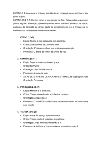 CAPÍTULO 1: Apresenta o prólogo, seguido de um retrato de Jesus em todo o seu
poder e glória.
CAPÍTULOS 2 A 3: Contém cartas a sete igrejas na Ásia. Estas cartas seguem um
padrão regular: Saudação; apresentação de Jesus, que está enviando as cartas;
avaliação da condição da igreja; apelo ao arrependimento ou à firmeza na fé;
lembrança da recompensa divina ao que vencer.
1. ÉFESO (2.1-7)
• Elogio: Rejeita o mal, persevera, tem paciência
• Crítica: Abandonou o seu primeiro amor
• Orientação: Pratique as obras que praticava no princípio
• Promessa: O direito de comer da árvore da vida
2. ESMIRNA (2.8-11)
• Elogio: Suporta o sofrimento com graça
• Crítica: Nenhuma
• Orientação: Seja fiel até a morte
• Promessa: A coroa da vida
• 22. AS SETE IGREJAS DE APOCALIPSE Tiatira (2.18-29) Elogio Crítica
Orientação Promessa
3. PÉRGAMO (2.12-17)
• Elogio: Mantém a fé em Cristo,
• Crítica: Tolera a imoralidade, a idolatria e heresias
• Orientação: Arrependa-se!
• Promessa: O maná Escondido e uma pedra branca com um novo nome
nela inscrito
4. TIATIRA (2.18-29)
• Elogio: Amor, fé, serviço e perseverança
• Crítica: Tolera o culto à idolatria e imoralidade
• Orientação: Juízo iminente; mantenha a fé
• Promessa: Autoridade sobre as nações e a estrela da manhã
 