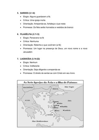 5. SARDES (3.1-6)
• Elogio: Alguns guardaram a fé;
• Crítica: Uma igreja morta
• Orientação: Arrependa-se, fortaleça o que resta
• Promessa: Os fiéis serão honrados e vestidos de branco
6. FILADÉLFIA (3.7-13)
• Elogio: Persevera na fé
• Crítica: Nenhuma
• Orientação: Retenha o que você tem (a fé)
• Promessa: Um lugar na presença de Deus, um novo nome e a nova
Jerusalém
7. LAODICÉIA (3.14-22)
• Elogio: Nenhum
• Crítica: Indiferente
• Orientação: Seja diligente e arrependa-se
• Promessa: O direito de sentar-se com Cristo em seu trono
 