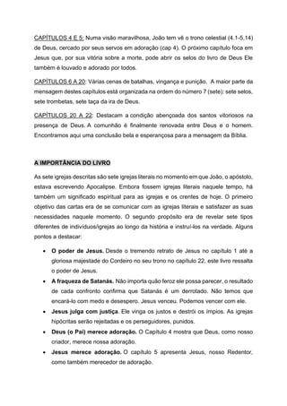 CAPÍTULOS 4 E 5: Numa visão maravilhosa, João tem vê o trono celestial (4.1-5,14)
de Deus, cercado por seus servos em adoração (cap 4). O próximo capítulo foca em
Jesus que, por sua vitória sobre a morte, pode abrir os selos do livro de Deus Ele
também é louvado e adorado por todos.
CAPÍTULOS 6 A 20: Várias cenas de batalhas, vingança e punição. A maior parte da
mensagem destes capítulos está organizada na ordem do número 7 (sete): sete selos,
sete trombetas, sete taça da ira de Deus.
CAPÍTULOS 20 A 22: Destacam a condição abençoada dos santos vitoriosos na
presença de Deus. A comunhão é finalmente renovada entre Deus e o homem.
Encontramos aqui uma conclusão bela e esperançosa para a mensagem da Bíblia.
A IMPORTÂNCIA DO LIVRO
As sete igrejas descritas são sete igrejas literais no momento em que João, o apóstolo,
estava escrevendo Apocalipse. Embora fossem igrejas literais naquele tempo, há
também um significado espiritual para as igrejas e os crentes de hoje. O primeiro
objetivo das cartas era de se comunicar com as igrejas literais e satisfazer as suas
necessidades naquele momento. O segundo propósito era de revelar sete tipos
diferentes de indivíduos/igrejas ao longo da história e instruí-los na verdade. Alguns
pontos a destacar:
• O poder de Jesus. Desde o tremendo retrato de Jesus no capítulo 1 até a
gloriosa majestade do Cordeiro no seu trono no capítulo 22, este livro ressalta
o poder de Jesus.
• A fraqueza de Satanás. Não importa quão feroz ele possa parecer, o resultado
de cada confronto confirma que Satanás é um derrotado. Não temos que
encará-lo com medo e desespero. Jesus venceu. Podemos vencer com ele.
• Jesus julga com justiça. Ele vinga os justos e destrói os ímpios. As igrejas
hipócritas serão rejeitadas e os perseguidores, punidos.
• Deus (o Pai) merece adoração. O Capítulo 4 mostra que Deus, como nosso
criador, merece nossa adoração.
• Jesus merece adoração. O capítulo 5 apresenta Jesus, nosso Redentor,
como também merecedor de adoração.
 