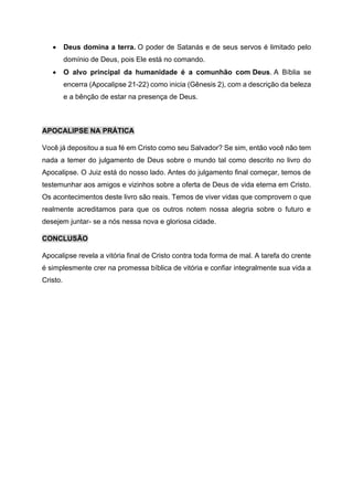 • Deus domina a terra. O poder de Satanás e de seus servos é limitado pelo
domínio de Deus, pois Ele está no comando.
• O alvo principal da humanidade é a comunhão com Deus. A Bíblia se
encerra (Apocalipse 21-22) como inicia (Gênesis 2), com a descrição da beleza
e a bênção de estar na presença de Deus.
APOCALIPSE NA PRÁTICA
Você já depositou a sua fé em Cristo como seu Salvador? Se sim, então você não tem
nada a temer do julgamento de Deus sobre o mundo tal como descrito no livro do
Apocalipse. O Juiz está do nosso lado. Antes do julgamento final começar, temos de
testemunhar aos amigos e vizinhos sobre a oferta de Deus de vida eterna em Cristo.
Os acontecimentos deste livro são reais. Temos de viver vidas que comprovem o que
realmente acreditamos para que os outros notem nossa alegria sobre o futuro e
desejem juntar- se a nós nessa nova e gloriosa cidade.
CONCLUSÃO
Apocalipse revela a vitória final de Cristo contra toda forma de mal. A tarefa do crente
é simplesmente crer na promessa bíblica de vitória e confiar integralmente sua vida a
Cristo.
 