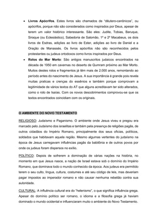• Livros Apócrifos. Estes livros são chamados de “dêutero-canônicos”, ou
apócrifos, porque não são considerados como inspirados por Deus, apesar de
terem um valor histórico interessante. São eles: Judite, Tobias, Baruque,
Siraque (ou Eclesiástico), Sabedoria de Salomão, 1º e 2º Macabeus, os dois
livros de Esdras, adições ao livro de Ester, adições ao livro de Daniel e a
Oração de Manassés. Os livros apócrifos não são reconhecidos pelos
protestantes ou judeus ortodoxos como livros inspirados por Deus.
• Rolos do Mar Morto: São antigos manuscritos judaicos encontrados na
década de 1950 em cavernas no deserto de Qumram próximo ao Mar Morto.
Muitos destes rolos e fragmentos já têm mais de 2.000 anos, remontando ao
período antes do nascimento de Jesus. A sua importância é grande pois revela
muitas praticas e crenças do essênios e também porque comprovam a
legitimidade de vários textos do AT que alguns acreditavam ter sido alterados,
como o rolo de Isaías. Com os novos descobrimentos comprovou-se que os
textos encontrados coincidiam com os originais.
O AMBIENTE DO NOVO TESTAMENTO
RELIGIOSO: Judaísmo e Paganismo. O ambiente onde Jesus viveu e pregou era
marcado pelo Judaísmo dos israelitas e também pela presença de religiões pagãs, de
outros cidadãos do Império Romano, principalmente dos seus oficias, políticos,
soldados que habitavam aquela região. Mesmo algumas vertentes do judaísmo na
época de Jesus carregavam influências pagãs da babilônia e de outros povos por
onde os judeus foram dispersos no exílio.
POLÍTICO: Depois de sofrerem a dominação de várias nações na história, no
momento em que Jesus nasce, a nação de Israel estava sob o domínio do Império
Romano, que dominava todo o mundo conhecido da época. Aos judeus era permitido
terem o seu culto, língua, cultura, costumes e até seu código de leis, mas deveriam
pagar impostos ao imperador romano e não causar nenhuma rebelião contra sua
autoridade.
CULTURAL: A influência cultural era do “helenismo”, o que significa influência grega.
Apesar do domínio político ser romano, o idioma e a filosofia grega já haviam
dominado o mundo ocidental e influenciaram muito o ambiente do Novo Testamento.
 