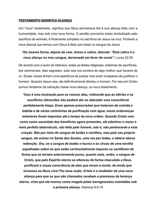 TESTAMENTO SIGNIFICA ALIANÇA
Um “novo” testamento, significa que Deus permanece fiel à sua aliança feita com a
humanidade, mas sob uma nova forma. O perdão provisório antes simbolizado pelo
sacrifício de animais, é finalmente completo no sacrifício de Jesus na cruz. Portanto a
nova aliança que temos com Deus é feita com base no sangue de Jesus
“Da mesma forma, depois da ceia, tomou o cálice, dizendo: "Este cálice é a
nova aliança no meu sangue, derramado em favor de vocês”. Lucas 22:20
De acordo com o autor de Hebreus, todas as festas religiosas, sistemas de sacrifícios,
leis cerimoniais, dias sagrados, tudo isso era sombra de algo melhor que haveria de
vir. Essas coisas tinham uma aparência de justiça mas eram incapazes de justificar o
homem. Quando Jesus veio, ele definitivamente libertou o homem. Por isso em Cristo
somos herdeiros da salvação nessa nova aliança, ou novo testamento.
“Isso é uma ilustração para os nossos dias, indicando que as ofertas e os
sacrifícios oferecidos não podiam dar ao adorador uma consciência
perfeitamente limpa. Eram apenas prescrições que tratavam de comida e
bebida e de várias cerimônias de purificação com água; essas ordenanças
exteriores foram impostas até o tempo da nova ordem. Quando Cristo veio
como sumo sacerdote dos benefícios agora presentes, ele adentrou o maior e
mais perfeito tabernáculo, não feito pelo homem, isto é, não pertencente a esta
criação. Não por meio de sangue de bodes e novilhos, mas pelo seu próprio
sangue, ele entrou no Santo dos Santos, uma vez por todas, e obteve eterna
redenção. Ora, se o sangue de bodes e touros e as cinzas de uma novilha
espalhadas sobre os que estão cerimonialmente impuros os santificam de
forma que se tornam exteriormente puros, quanto mais, então, o sangue de
Cristo, que pelo Espírito eterno se ofereceu de forma imaculada a Deus,
purificará a nossa consciência de atos que levam à morte, de modo que
sirvamos ao Deus vivo! Por essa razão, Cristo é o mediador de uma nova
aliança para que os que são chamados recebam a promessa da herança
eterna, visto que ele morreu como resgate pelas transgressões cometidas sob
a primeira aliança. Hebreus 9:9-15
 