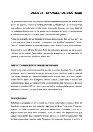 AULA 02 – EVANGELHOS SINÓTICOS
Os primeiros quatro livros encontrados no Novo Testamentos pertencem a uma única
classe de escritos, ou gênero literário, chamado EVANGELHOS. É nos evangelhos
que podemos aprender sobre a vida, morte, ressureição de Jesus bem como detalhes
da sua vida e de seus ensinos. Se alguém procura saber mais sobre como Jesus agia
e falava quando estava no mundo, deve procurar nos evangelhos.
A palavra Evangelho deriva do grego, é formada pela união de dois termos: “ευ” – eu
– que quer dizer “boa” e “αγγελια” – anguelia – que significa “mensagem”, “nova”,
“notícia”. Podemos definir a palavra Evangelho como as Boas Novas, Boas Notícias.
O evangelho como gênero literário é fruto do cristianismo pois não se parece com
nenhum escrito antigo. Dentro dele, no entanto, encontramos uma variedade de
gêneros, como narrativa, parábola, poesia, etc.
QUATRO CONTADORES DE UMA MESMA HISTÓRIA
Inicialmente existe um único evangelho, ou seja, o anúncio de Jesus. Tudo o que Ele
ensinou e viveu foi registrado anos mais tarde pelos seus discípulos e outras pessoas
que tinham interesse em preservar aqueles acontecimentos. Mais tarde então surgem
quatro versões deste único evangelho: Marcos, Mateus, Lucas e João. A redação dos
evangelhos não deve ser vista com uma precisão cronológica, nem sequer deve ser
vista como exatidão histórica, mas como uma história sendo contada com um objetivo
em mente: mostrar a boa notícia que Jesus habitou entre nós.
TRADIÇÃO ORAL
Esta fase da pregação dos primeiros 30 ou 40 anos é chamada de Tradição Oral. Os
Apóstolos pregavam sem livro, pois não havia livros do Novo Testamento. Pregavam
apenas com base no testemunho (pois eram testemunhas oculares) e com a luz do
Espírito Santo que Jesus havia prometido (Jo 16.12). Havia uma expectativa de que
Jesus voltaria dentro de pouquíssimo tempo e por isso, as testemunhas oculares não
achavam necessário registrar nada. Foi apenas como passar dos anos e a morte e
 