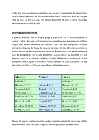 prisão dos primeiros discípulos/apóstolos que surgiu a necessidade de registrar tudo
para as demais pessoas. As informações sobre Jesus começaram a ser escritas por
volta do ano 45 d.C, ou seja, Por aproximadamente 15 anos a igreja dependeu
exclusivamente da tradição oral.
EVANGELHOS SINÓTICOS
A palavra “sinótico” vem da língua grega e quer dizer “sin” = mesma/parecido, e
“optico” = olhar. Ou seja, os três primeiros evangelhos são chamados de sinóticos
porque têm muitos elementos em comum. Cada um dos evangelhos sinóticos
apresenta a história de Jesus de maneira parecida. Os três têm mais ou menos a
mesma estrutura e têm várias histórias repetidas. Eles contam todos a mesma história,
mas de perspectivas um pouco diferentes, acrescentando ou deixando de fora
algumas partes de acordo com o objetivo do texto. Muitas vezes, a informação de um
evangelho sinótico ajuda a entender a história contada no outro evangelho. Os três
evangelhos sinóticos confirmam e completam a história de Jesus.
Apesar de usarem relatos parecidos, cada evangelista apresenta para o seu público
específico uma “face” de Jesus, segundo os seus propósitos evangelísticos.
 
