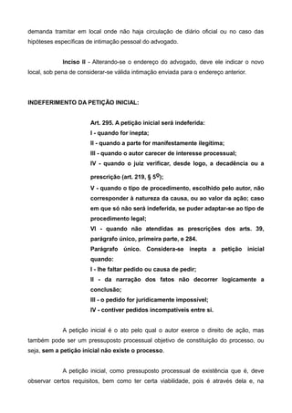 demanda tramitar em local onde não haja circulação de diário oficial ou no caso das 
hipóteses específicas de intimação pessoal do advogado. 
Inciso II - Alterando-se o endereço do advogado, deve ele indicar o novo 
local, sob pena de considerar-se válida intimação enviada para o endereço anterior. 
INDEFERIMENTO DA PETIÇÃO INICIAL: 
Art. 295. A petição inicial será indeferida: 
I - quando for inepta; 
II - quando a parte for manifestamente ilegítima; 
III - quando o autor carecer de interesse processual; 
IV - quando o juiz verificar, desde logo, a decadência ou a 
prescrição (art. 219, § 5o); 
V - quando o tipo de procedimento, escolhido pelo autor, não 
corresponder à natureza da causa, ou ao valor da ação; caso 
em que só não será indeferida, se puder adaptar-se ao tipo de 
procedimento legal; 
VI - quando não atendidas as prescrições dos arts. 39, 
parágrafo único, primeira parte, e 284. 
Parágrafo único. Considera-se inepta a petição inicial 
quando: 
I - Ihe faltar pedido ou causa de pedir; 
II - da narração dos fatos não decorrer logicamente a 
conclusão; 
III - o pedido for juridicamente impossível; 
IV - contiver pedidos incompatíveis entre si. 
A petição inicial é o ato pelo qual o autor exerce o direito de ação, mas 
também pode ser um pressuposto processual objetivo de constituição do processo, ou 
seja, sem a petição inicial não existe o processo. 
A petição inicial, como pressuposto processual de existência que é, deve 
observar certos requisitos, bem como ter certa viabilidade, pois é através dela e, na 
 