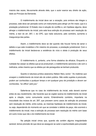 maioria das vezes, tão-somente através dela, que o autor exerce seu direito de ação, 
dado ao Princípio da Demanda. 
O indeferimento da inicial deve ser a exceção, pois embora ela integre o 
processo, este deve ser pensado como um instrumento para atingir um fim maior, que é a 
prestação jurisdicional. O Estado visa à solução do conflito e, em hipótese alguma, deve 
almejar o indeferimento da inicial, pois este leva extinção do processo sem resolução do 
mérito, a teor do art. 267, I, do CPC, que nada soluciona, pelo contrário, aumenta a 
insegurança das partes. 
Assim, o indeferimento deve se dar quando não houver forma de sanar o 
defeito e que este inviabilize o fim máximo do processo, a prestação jurisdicional. Com o 
indeferimento da inicial declara-se a existência do vício e obsta à produção de seus 
efeitos. 
O indeferimento é, portanto, uma forma obstativa da eficácia. Enquanto a 
nulidade faz cessar os efeitos que já se produziram, o indeferimento sanciona o ato com a 
ineficácia, antes mesmo que os efeitos por ele perseguidos se tenham produzido. 
Quanto à natureza jurídica asseverou Nelson Nery Junior: “As matérias que 
ensejam o indeferimento da inicial são de ordem pública. Não estão sujeitas à preclusão, 
podem ser conhecidas a qualquer tempo e em qualquer grau de jurisdição e devem ser 
conhecidas, “ex officio” pelo juiz.” 
Saliente-se que no caso de indeferimento da inicial, este deverá ocorrer 
antes do seu recebimento, não havendo que se cogitar acerca do indeferimento da inicial 
após a citação, como comumente ocorre. Entendimento contrário, importaria na 
inocuidade dos incisos do art. 267, que preveem como casos de extinção do processo 
sem resolução de mérito, entre outras, as mesmas hipóteses de indeferimento da inicial, 
ou seja, dependendo do momento em que se constatar o defeito da peça, não ocorrerá o 
indeferimento da inicial, mas a extinção do processo sem resolução do mérito com base 
em outro inciso que não o do indeferimento da inicial. 
Na petição inicial vimos que, quando ela contém alguma irregularidade 
sanável, temos previsão de que deve-se assegurar ao autor a oportunidade para proceder 
 